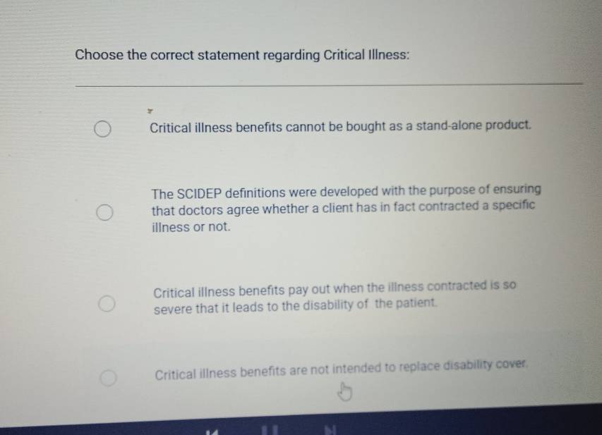 Choose the correct statement regarding Critical Illness:
Critical illness benefits cannot be bought as a stand-alone product.
The SCIDEP definitions were developed with the purpose of ensuring
that doctors agree whether a client has in fact contracted a specific
illness or not.
Critical illness benefits pay out when the illness contracted is so
severe that it leads to the disability of the patient.
Critical illness benefits are not intended to replace disability cover.