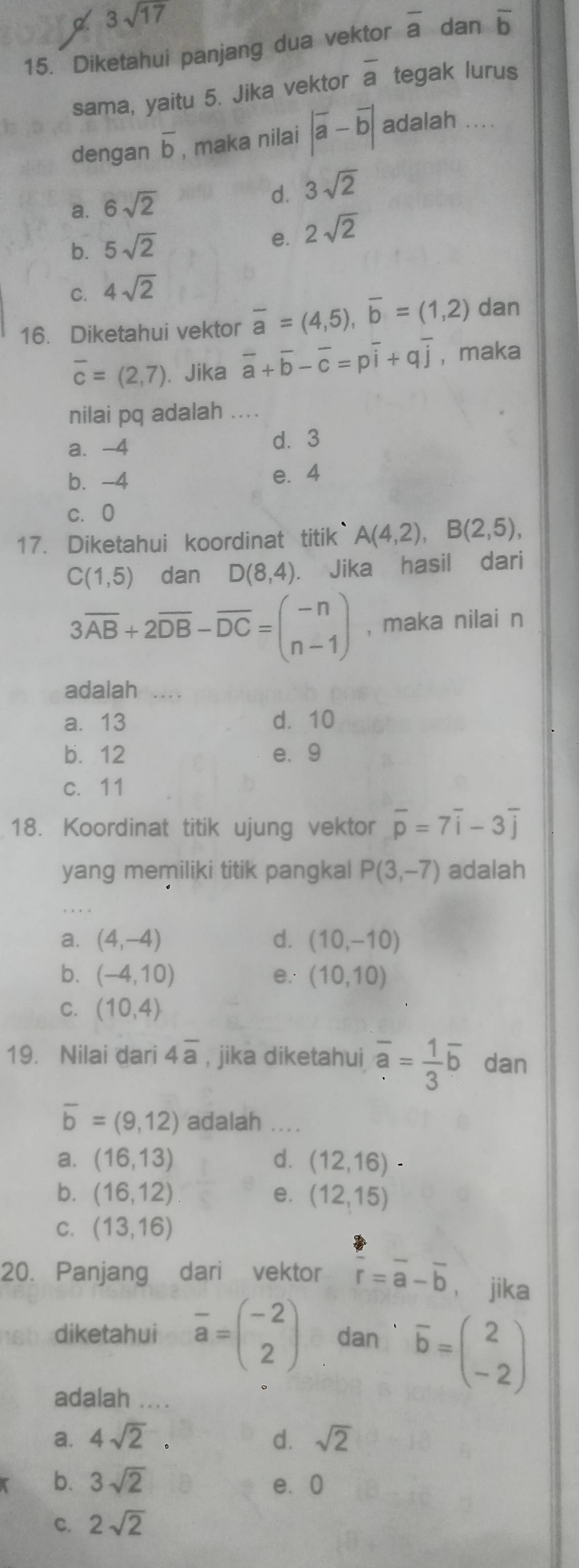 3sqrt(17)
15. Diketahui panjang dua vektor overline a dan overline b
sama, yaitu 5. Jika vektor overline a tegak lurus
dengan overline b , maka nilai |overline a-overline b| adalah ....
d.
a. 6sqrt(2) 3sqrt(2)
b. 5sqrt(2) 2sqrt(2)
e.
C. 4sqrt(2)
16. Diketahui vektor overline a=(4,5),overline b=(1,2) dan
overline c=(2,7) 、 Jika overline a+overline b-overline c=poverline i+qoverline j , maka
nilai pq adalah ....
a. -4 d. 3
b. -4 e. 4
c. 0
17. Diketahui koordinat titik A(4,2),B(2,5),
C(1,5) dan D(8,4). Jika hasil dari
3overline AB+2overline DB-overline DC=beginpmatrix -n n-1endpmatrix , maka nilai n
adalah
a. 13 d. 10
b. 12 e.9
c. 11
18. Koordinat titik ujung vektor overline p=7overline i-3overline j
yang memiliki titik pangkal P(3,-7) adalah
a. (4,-4) d. (10,-10)
b. (-4,10) e. (10,10)
C. (10,4)
19. Nilai dari 4overline a , jika diketahui overline a= 1/3 overline b dan
overline b=(9,12) adalah ....
a. (16,13) d. (12,16)·
b. (16,12) e. (12,15)
C. (13,16)
20. Panjang dari vektor  a/r =overline a-overline b ， jika
diketahui overline a=beginpmatrix -2 2endpmatrix dan overline b=beginpmatrix 2 -2endpmatrix
adalah ....
a. 4sqrt(2). d. sqrt(2)
b. 3sqrt(2) e. 0
C. 2sqrt(2)