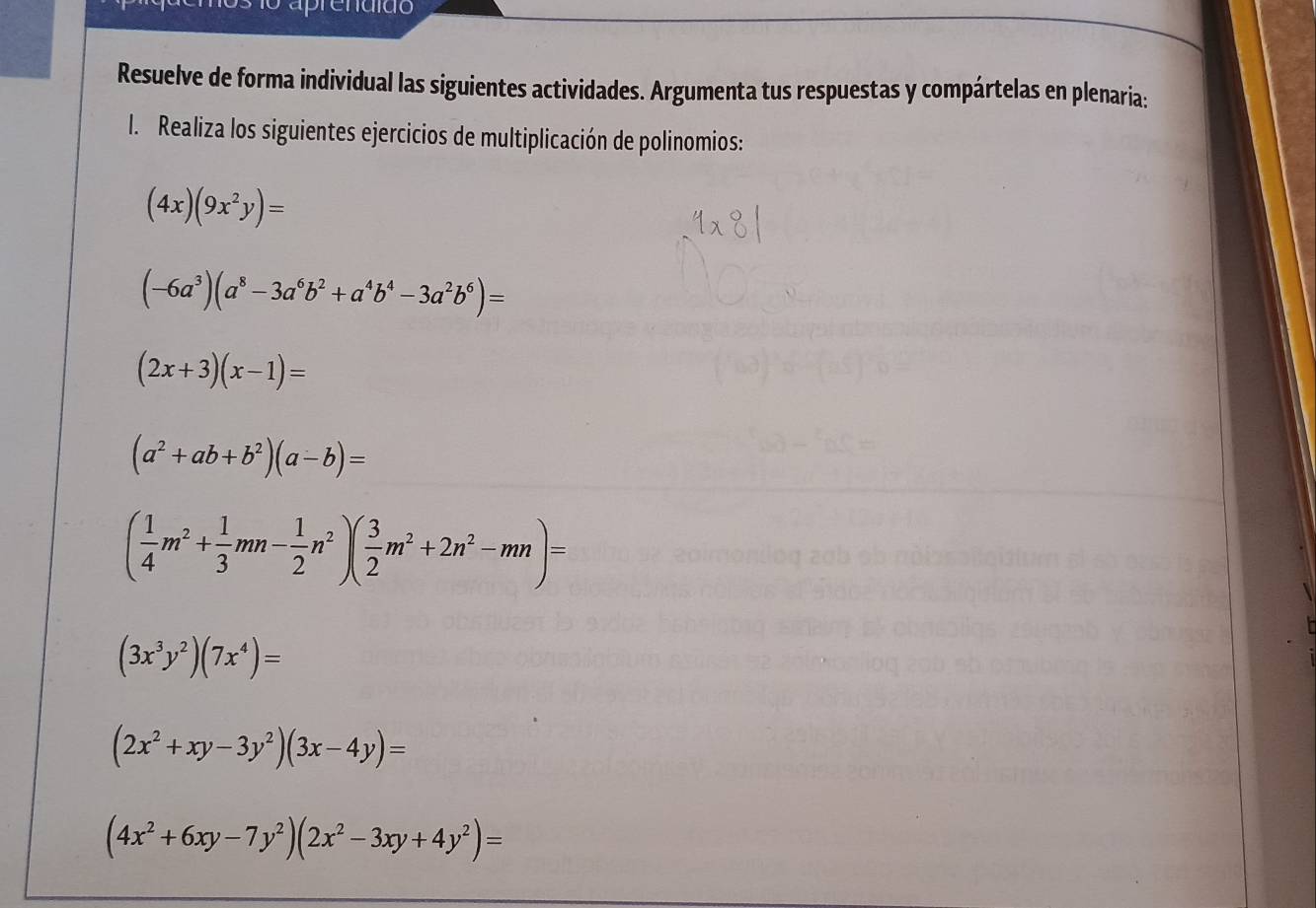 Resuelve de forma individual las siguientes actividades. Argumenta tus respuestas y compártelas en plenaria: 
l. Realiza los siguientes ejercicios de multiplicación de polinomios:
(4x)(9x^2y)=
(-6a^3)(a^8-3a^6b^2+a^4b^4-3a^2b^6)=
(2x+3)(x-1)=
(a^2+ab+b^2)(a-b)=
( 1/4 m^2+ 1/3 mn- 1/2 n^2)( 3/2 m^2+2n^2-mn)=
(3x^3y^2)(7x^4)=
(2x^2+xy-3y^2)(3x-4y)=
(4x^2+6xy-7y^2)(2x^2-3xy+4y^2)=