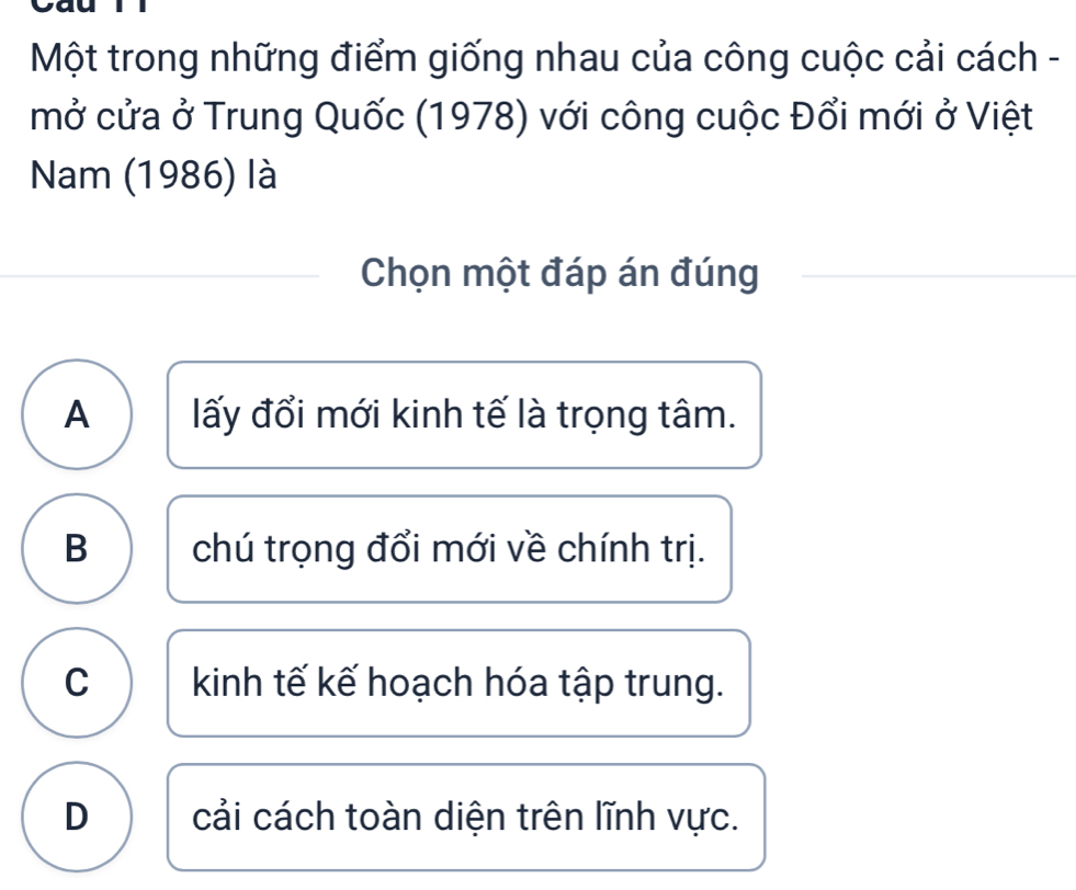 Một trong những điểm giống nhau của công cuộc cải cách -
mở cửa ở Trung Quốc (1978) với công cuộc Đổi mới ở Việt
Nam (1986) là
Chọn một đáp án đúng
A lấy đổi mới kinh tế là trọng tâm.
B chú trọng đổi mới về chính trị.
C kinh tế kế hoạch hóa tập trung.
D cải cách toàn diện trên lĩnh vực.