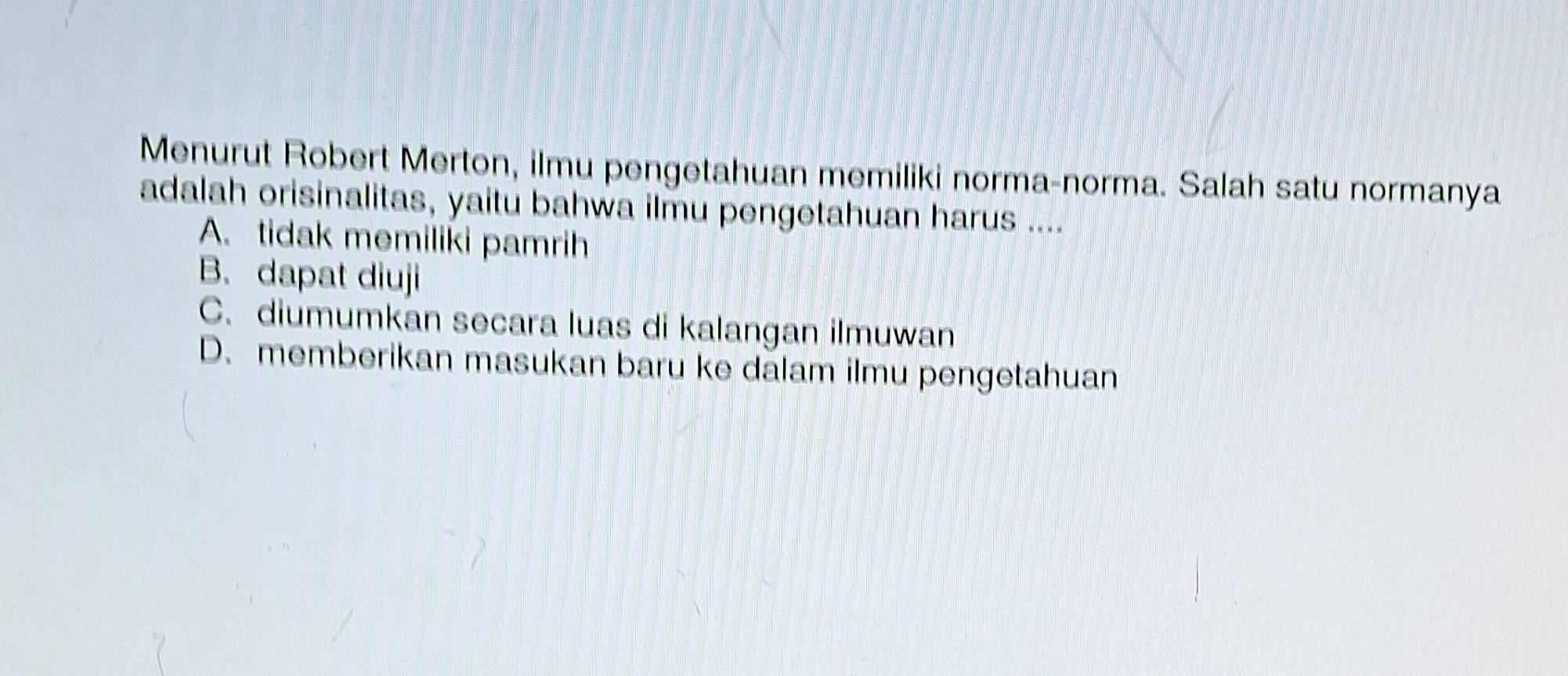 Menurut Robert Merton, ilmu pengetahuan memiliki norma-norma. Salah satu normanya
adalah orisinalitas, yaitu bahwa ilmu pengetahuan harus ....
A. tidak memiliki pamrih
B. dapat diuji
C. diumumkan secara luas di kalangan ilmuwan
D. memberikan masukan baru ke dalam ilmu pengetahuan