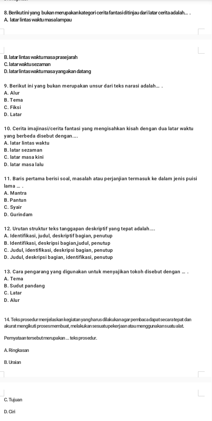 Berikutini yang bukan merupakan kategori cerita fantasi ditinjau dari latar cerita adalah... .
A. latar lintas waktu masalampau
B. latar lintas waktu masa prasejarah
C. I atar waktu sezaman
D. latar lintas waktu masa yang akan datang
9. Berikut ini yang bukan merupakan unsur dari teks narasi adalah... .
A. Alur
B. Tema
C. Fiksi
D. Latar
10. Cerita imajinasi/cerita fantasi yang mengisahkan kisah dengan dua latar waktu
yang berbeda disebut dengan....
A. latar lintas waktu
B. latar sezaman
C. latar masa kini
D. latar masa lalu
11. Baris pertama berisi soal, masalah atau perjanjian termasuk ke dalam jenis puisi
lama ... .
A. Mantra
B. Pantun
C. Syair
D. Gurindam
12. Urutan struktur teks tanggapan deskriptif yang tepat adalah....
A. Identifikasi, judul, deskriptif bagian, penutup
B. Identifikasi, deskripsi bagian, judul, penutup
C. Judul, identifikasi, deskripsi bagian, penutup
D. Judul, deskripsi bagian, identifikasi, penutup
13. Cara pengarang yang digunakan untuk menyajikan tokoh disebut dengan ... .
A. Tema
B. Sudut pandang
C. Latar
D. Alur
14. Teks prosedur menjelaskan kegiatan yangharus dilakukan agar pembaca dapat secara tepat dan
akurat mengikuti prosesmembuat, melakukan sesuatupekerjaan atau menggunakan suatu alat.
Pernyataan tersebut merupakan ... teks pros edur.
A. Ringkasan
B. Uraian
C. Tujuan
D. Ciri