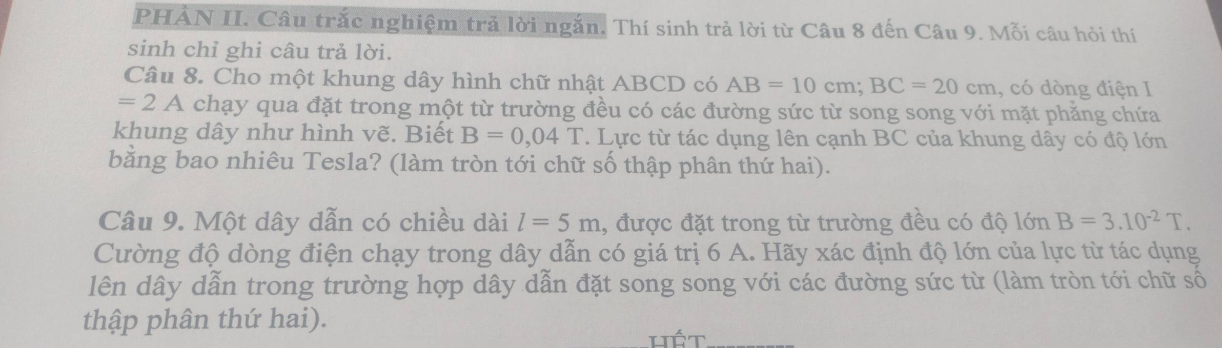 PHẢN II. Câu trắc nghiệm trả lời ngắn. Thí sinh trả lời từ Câu 8 đến Câu 9. Mỗi câu hỏi thí 
sinh chỉ ghi câu trả lời. 
Câu 8. Cho một khung dây hình chữ nhật ABCD có AB=10cm; BC=20cm , có dòng điện I
=2A chạy qua đặt trong một từ trường đều có các đường sức từ song song với mặt phăng chứa 
khung dây như hình vẽ. Biết B=0,04T. Lực từ tác dụng lên cạnh BC của khung dây có độ lớn 
bằng bao nhiêu Tesla? (làm tròn tới chữ số thập phân thứ hai). 
Câu 9. Một dây dẫn có chiều dài l=5m , được đặt trong từ trường đều có độ lớn B=3.10^(-2)T. 
Cường độ dòng điện chạy trong dây dẫn có giá trị 6 A. Hãy xác định độ lớn của lực từ tác dụng 
lên dây dẫn trong trường hợp dây dẫn đặt song song với các đường sức từ (làm tròn tới chữ số 
thập phân thứ hai).