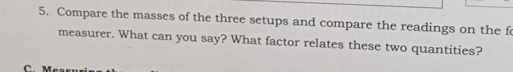 Compare the masses of the three setups and compare the readings on the fo 
measurer. What can you say? What factor relates these two quantities? 
C M