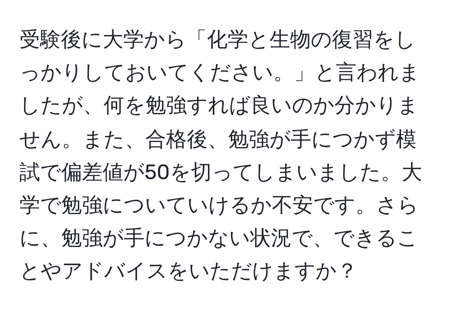 受験後に大学から「化学と生物の復習をしっかりしておいてください。」と言われましたが、何を勉強すれば良いのか分かりません。また、合格後、勉強が手につかず模試で偏差値が50を切ってしまいました。大学で勉強についていけるか不安です。さらに、勉強が手につかない状況で、できることやアドバイスをいただけますか？