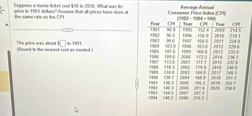 Suppose a movie ticket cost $10 in 2018. What was its
price in 1991 dollars? Assume that all prices have risen at
the same rate as the CPI. 
The price was about $□ in1991.
(Round to the nearest cent as needed.) 
.