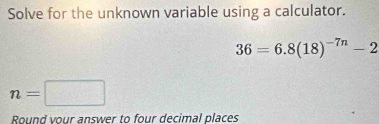 Solve for the unknown variable using a calculator.
36=6.8(18)^-7n-2
n=□
Round vour answer to four decimal places