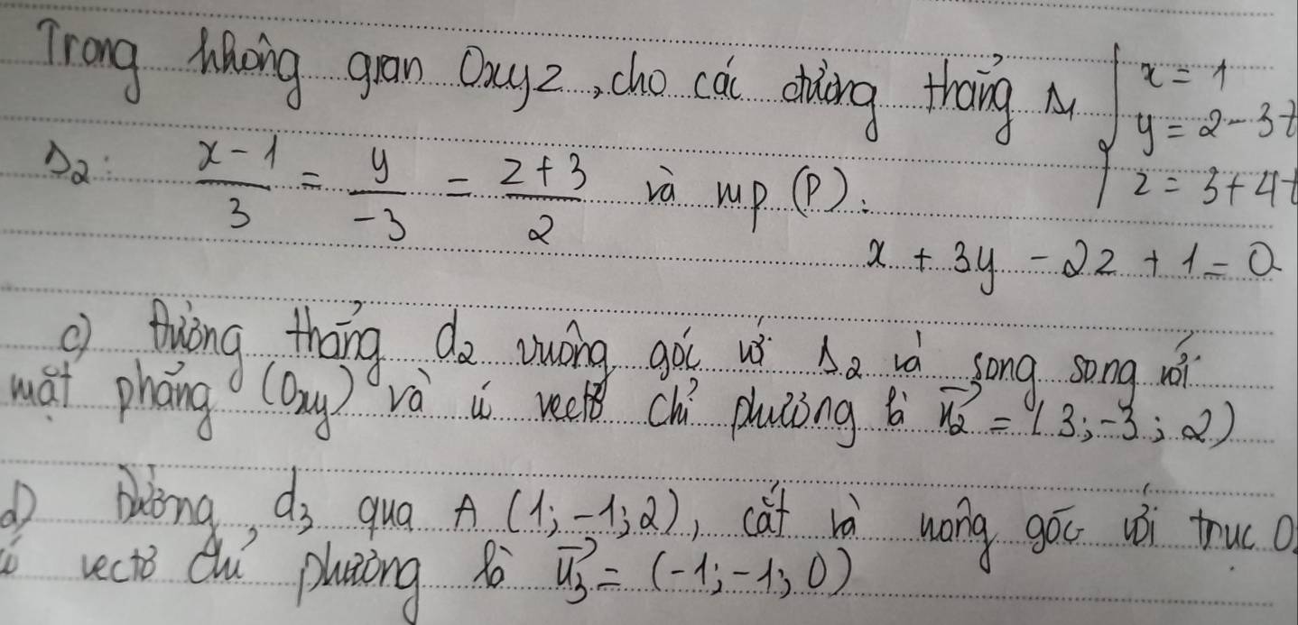 Trang Ming gran Dauyz, cho cai ooing thang M beginarrayl x=1 y=2-3t z=3+4.endarray.
Da  (x-1)/3 = y/-3 = (z+3)/2 
và MP... D )
x+3y-2z+1=0
thiāng tháng d_2 wong goi u Delta _2 id song song wi 
wai phāng (oxy) và i recl chí pluāǒng b vector n_2=(1,3,-3,2)
Aong, d_3 qua A(1,-1,2) cat rà wong góc uó truco 
rects Quí pluiing vector u_3=(-1,-1,0)