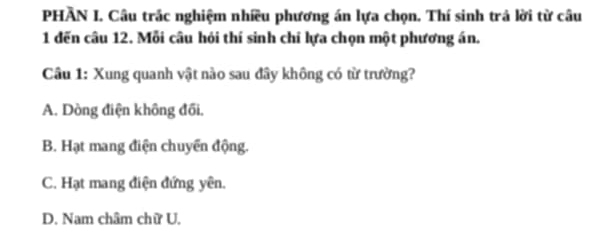 PHÃN I. Câu trác nghiệm nhiều phương án lựa chọn. Thí sinh trả lời từ câu
1 đến câu 12. Mỗi câu hỏi thí sinh chỉ lựa chọn một phương án.
Câu 1: Xung quanh vật nào sau đây không có từ trường?
A. Dòng điện không đối.
B. Hạt mang điện chuyển động.
C. Hạt mang điện đứng yên.
D. Nam châm chữ U.