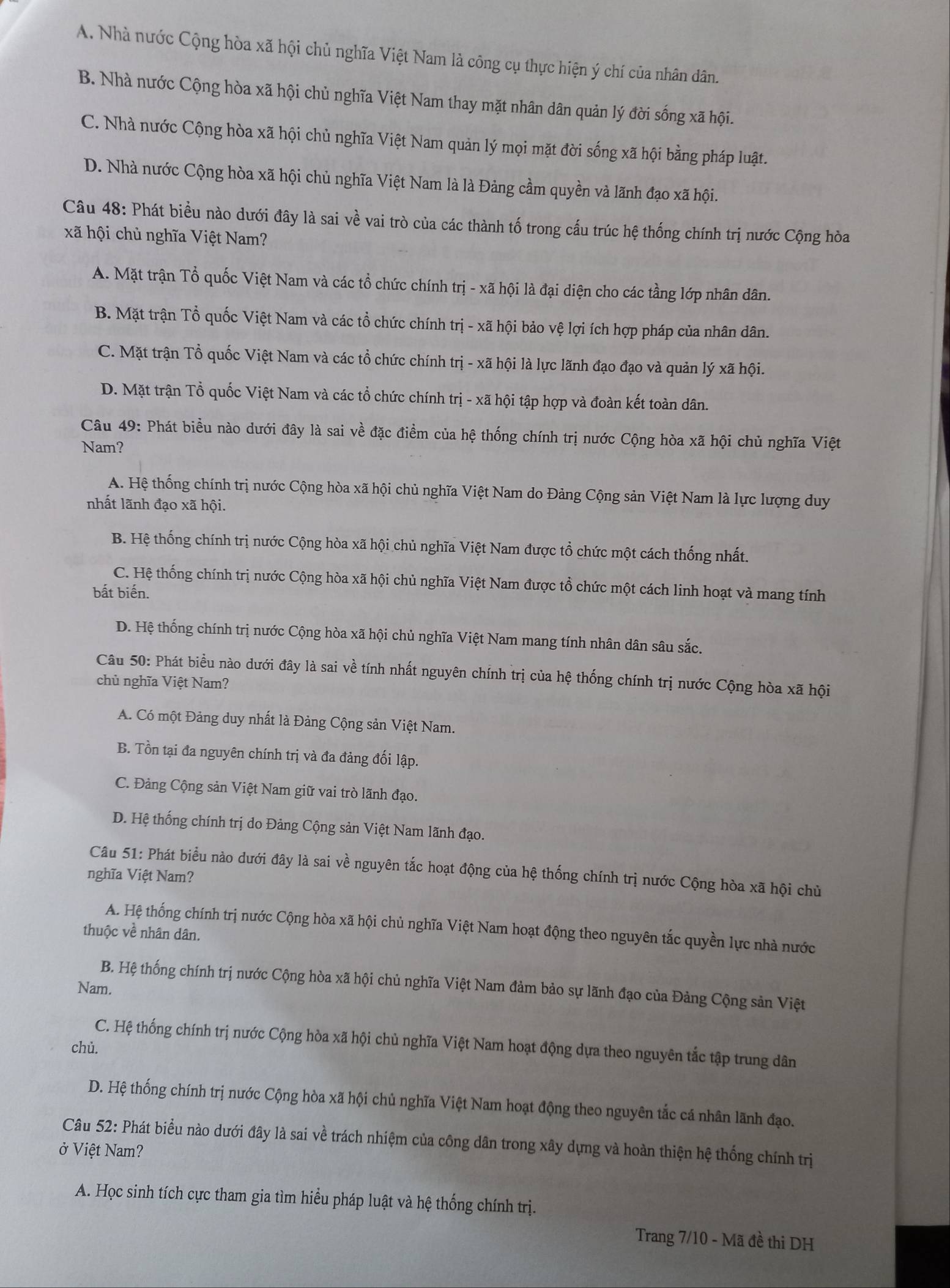A. Nhà nước Cộng hòa xã hội chủ nghĩa Việt Nam là công cụ thực hiện ý chí của nhân dân.
B. Nhà nước Cộng hòa xã hội chủ nghĩa Việt Nam thay mặt nhân dân quản lý đời sống xã hội.
C. Nhà nước Cộng hòa xã hội chủ nghĩa Việt Nam quản lý mọi mặt đời sống xã hội bằng pháp luật.
D. Nhà nước Cộng hòa xã hội chủ nghĩa Việt Nam là là Đảng cầm quyền và lãnh đạo xã hội.
Câu 48: Phát biểu nào dưới đây là sai về vai trò của các thành tố trong cấu trúc hệ thống chính trị nước Cộng hòa
xã hội chủ nghĩa Việt Nam?
A. Mặt trận Tổ quốc Việt Nam và các tổ chức chính trị - xã hội là đại diện cho các tầng lớp nhân dân.
B. Mặt trận Tổ quốc Việt Nam và các tổ chức chính trị - xã hội bảo vệ lợi ích hợp pháp của nhân dân.
C. Mặt trận Tổ quốc Việt Nam và các tổ chức chính trị - xã hội là lực lãnh đạo đạo và quản lý xã hội.
D. Mặt trận Tổ quốc Việt Nam và các tổ chức chính trị - xã hội tập hợp và đoàn kết toàn dân.
Câu 49: Phát biểu nào dưới đây là sai về đặc điểm của hệ thống chính trị nước Cộng hòa xã hội chủ nghĩa Việt
Nam?
A. Hệ thống chính trị nước Cộng hòa xã hội chủ nghĩa Việt Nam do Đảng Cộng sản Việt Nam là lực lượng duy
nhất lãnh đạo xã hội.
B. Hệ thống chính trị nước Cộng hòa xã hội chủ nghĩa Việt Nam được tổ chức một cách thống nhất.
C. Hệ thống chính trị nước Cộng hòa xã hội chủ nghĩa Việt Nam được tổ chức một cách linh hoạt và mang tính
bất biến.
D. Hệ thống chính trị nước Cộng hòa xã hội chủ nghĩa Việt Nam mang tính nhân dân sâu sắc.
Câu 50: Phát biều nào dưới đây là sai về tính nhất nguyên chính trị của hệ thống chính trị nước Cộng hòa xã hội
chủ nghĩa Việt Nam?
A. Có một Đảng duy nhất là Đảng Cộng sản Việt Nam.
B. Tồn tại đa nguyên chính trị và đa đảng đối lập.
C. Đảng Cộng sản Việt Nam giữ vai trò lãnh đạo.
D. Hệ thống chính trị do Đảng Cộng sản Việt Nam lãnh đạo.
Câu 51: Phát biểu nào dưới đây là sai về nguyên tắc hoạt động của hệ thống chính trị nước Cộng hòa xã hội chủ
nghĩa Việt Nam?
A. Hệ thống chính trị nước Cộng hòa xã hội chủ nghĩa Việt Nam hoạt động theo nguyên tắc quyền lực nhà nước
thuộc về nhân dân.
B. Hệ thống chính trị nước Cộng hòa xã hội chủ nghĩa Việt Nam đảm bảo sự lãnh đạo của Đảng Cộng sản Việt
Nam.
C. Hệ thống chính trị nước Cộng hòa xã hội chủ nghĩa Việt Nam hoạt động dựa theo nguyên tắc tập trung dân
chủ.
D. Hệ thống chính trị nước Cộng hòa xã hội chủ nghĩa Việt Nam hoạt động theo nguyên tắc cá nhân lãnh đạo.
Câu 52: Phát biểu nào dưới đây là sai về trách nhiệm của công dân trong xây dựng và hoàn thiện hệ thống chính trị
ở Việt Nam?
A. Học sinh tích cực tham gia tìm hiểu pháp luật và hệ thống chính trị.
Trang 7/10 - Mã đề thi DH
