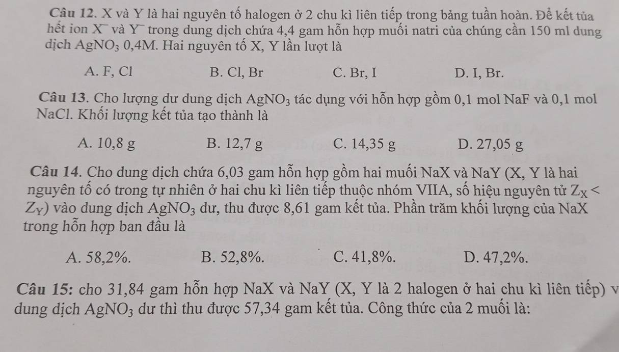 X và Y là hai nguyên tố halogen ở 2 chu kì liên tiếp trong bảng tuần hoàn. Để kết tủa
hết ion X và x * trong dung dịch chứa 4,4 gam hỗn hợp muối natri của chúng cần 150 ml dung
dịch AgNO_3 , 4M I. Hai nguyên tố X, Y lần lượt là
A. F, Cl B. Cl, Br C. Br, I D. I, Br.
Câu 13. Cho lượng dư dung dịch AgNO_3 tác dụng với hỗn hợp gồm 0, 1 mol NaF và 0, 1 mol
NaCl. Khối lượng kết tủa tạo thành là
A. 10,8 g B. 12,7 g C. 14,35 g D. 27,05 g
Câu 14. Cho dung dịch chứa 6,03 gam hỗn hợp gồm hai muối NaX và NaY (X, Y là hai
nguyên tố có trong tự nhiên ở hai chu kì liên tiếp thuộc nhóm VIIA, số hiệu nguyên tử Z_X
Z_Y) vào dung dịch AgNO_3 dư, thu được 8,61 gam kết tủa. Phần trăm khối lượng của NaX
trong hỗn hợp ban đầu là
A. 58, 2%. B. 52, 8%. C. 41,8%. D. 47,2%.
Câu 15: cho 31,84 gam hỗn hợp NaX và NaY (X, Y là 2 halogen ở hai chu kì liên tiếp) và
dung dịch AgNO_3 dư thì thu được 57, 34 gam kết tủa. Công thức của 2 muối là: