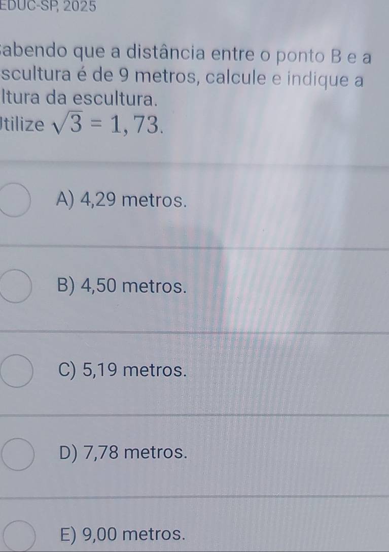 EDUC-SP, 2025
sabendo que a distância entre o ponto B e a
scultura é de 9 metros, calcule e indique a
Itura da escultura.
Itilize sqrt(3)=1,73.
A) 4,29 metros.
B) 4,50 metros.
C) 5,19 metros.
D) 7,78 metros.
E) 9,00 metros.