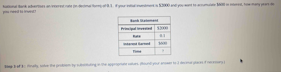 National Bank advertises an interest rate (in decimal form) of 0.1. if your initial investment is $2000 and you want to accumulate $600 in interest, how many years do 
you need to Invest? 
Step 3 of 3 : Finally, solve the problem by substituting in the appropriate values. (Round your answer to 2 decimal places if necessary.)