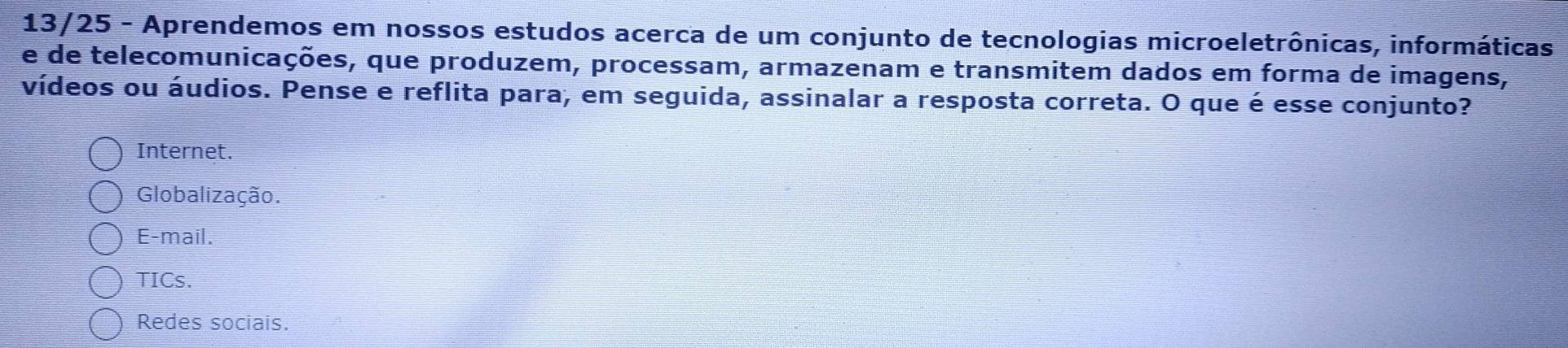 13/25 - Aprendemos em nossos estudos acerca de um conjunto de tecnologias microeletrônicas, informáticas
e de telecomunicações, que produzem, processam, armazenam e transmitem dados em forma de imagens,
vídeos ou áudios. Pense e reflita para, em seguida, assinalar a resposta correta. O que é esse conjunto?
Internet.
Globalização.
E-mail.
TICs.
Redes sociais.