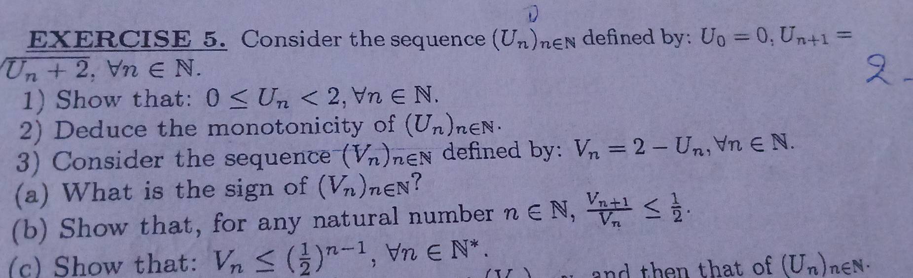 Consider the sequence (U_n)_n∈ N defined by: U_0=0, U_n+1=
U_n+2, forall n∈ N. 
1) Show that: 0≤ U_n<2</tex>, forall n∈ N, 
2) Deduce the monotonicity of (U_n)_n∈ N. 
3) Consider the sequence (V_n)_n∈ N defined by: V_n=2-U_n, forall n∈ N. 
(a) What is the sign of (V_n)_n∈ N
(b) Show that, for any natural number n∈ N, frac V_n+1V_n≤  1/2 . 
(c) Show that: V_n≤ ( 1/2 )^n-1, forall n∈ N^*. 
and then that of (U_n)_n∈ N ·