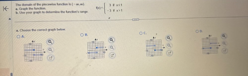 The domain of the piecewise function is (-∈fty ,∈fty ). 
a. Graph the function. 
b. Use your graph to determine the function's range. f(x)=beginarrayl 3ifx≤ 1 -3ifx>1endarray.
a. Choose the correct graph below. 
D. 
A. 
B. 
C.
10
10
10
+
x
40. 20
D 10 40 0 10
-10
-50