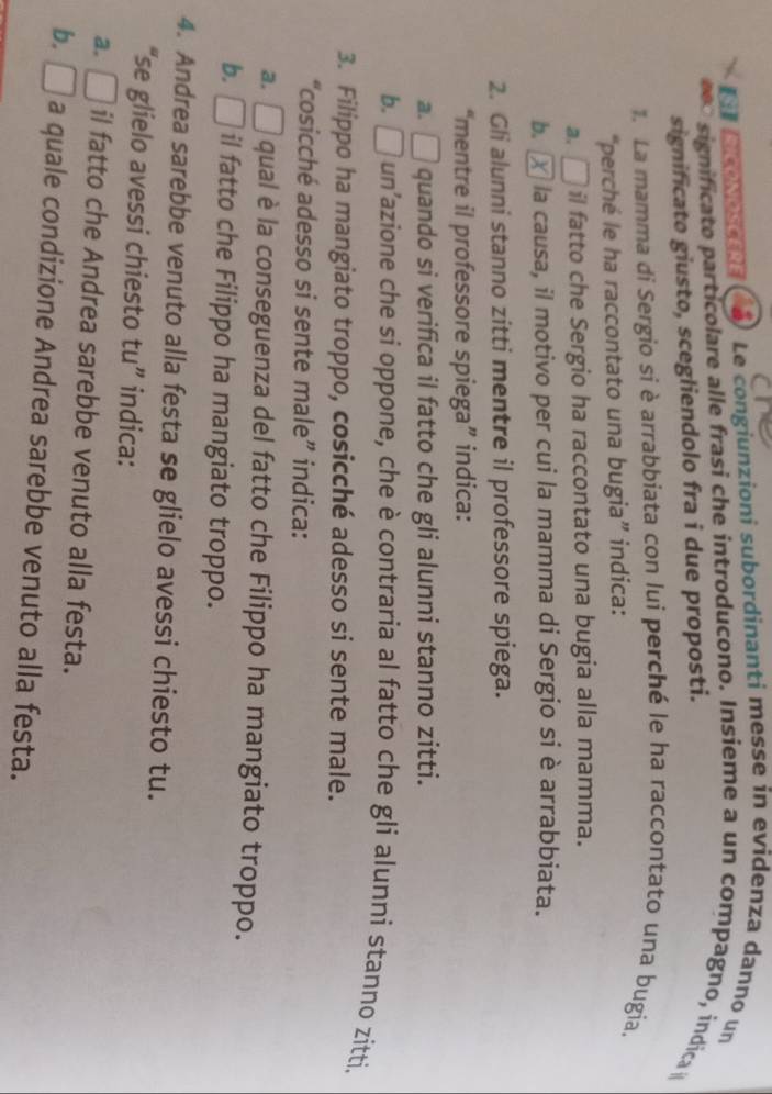 S1 RICONOSCERE Le congiunzioni subordinanti messe in evidenza danno un
significato particolare alle frasi che introducono. Insieme a un compagno, indica 
significato giusto, scegliendolo fra i due proposti.
1. La mamma di Sergio si è arrabbiata con lui perché le ha raccontato una bugia.
“perché le ha raccontato una bugia” indica:
a. □ il fatto che Sergio ha raccontato una bugia alla mamma.
b. X la causa, il motivo per cui la mamma di Sergio si è arrabbiata.
2. Gli alunni stanno zitti mentre il professore spiega.
“mentre il professore spiega” indica:
a. □ quando si verifica il fatto che gli alunni stanno zitti.
b. □ l un'azione che si oppone, che è contraria al fatto che gli alunni stanno zitti.
3. Filippo ha mangiato troppo, cosicché adesso si sente male.
“cosicché adesso si sente male” indica:
a.□ qual è la conseguenza del fatto che Filippo ha mangiato troppo.
b. □ il fatto che Filippo ha mangiato troppo.
4. Andrea sarebbe venuto alla festa se glielo avessi chiesto tu.
“se glielo avessi chiesto tu” indica:
a. I il fatto che Andrea sarebbe venuto alla festa.
b. D a quale condizione Andrea sarebbe venuto alla festa.