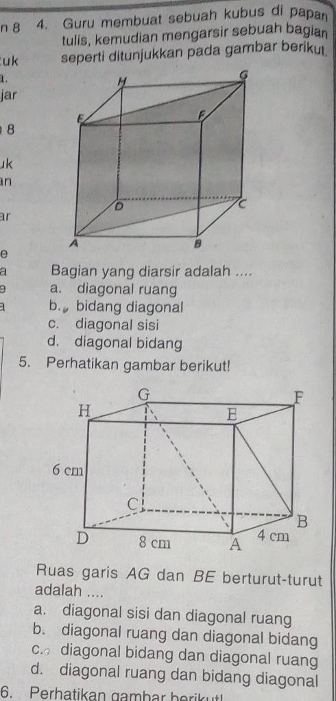 8 4. Guru membuat sebuah kubus di papan
tulis, kemudian mengarsir sebuah bagian
uk seperti ditunjukkan pada gambar berikut
1.
jar
8
1k
an
ar
e
a Bagian yang diarsir adalah ....
a. diagonal ruang
b. bidang diagonal
c. diagonal sisi
d. diagonal bidang
5. Perhatikan gambar berikut!
Ruas garis AG dan BE berturut-turut
adalah ....
a. diagonal sisi dan diagonal ruang
b. diagonal ruang dan diagonal bidang
c. diagonal bidang dan diagonal ruang
d. diagonal ruang dan bidang diagonal
6. Perhatikan gambar berikut!