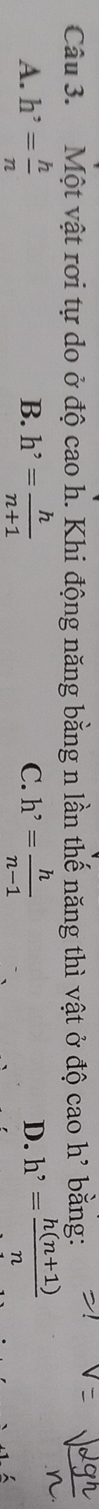 Một vật rơi tự do ở độ cao h. Khi động năng bằng n lần thế năng thì vật ở độ cao h' bằng:
A. h^,= h/n  h'= h/n+1  C. h^,= h/n-1  h'= (h(n+1))/n 
B.
D.
