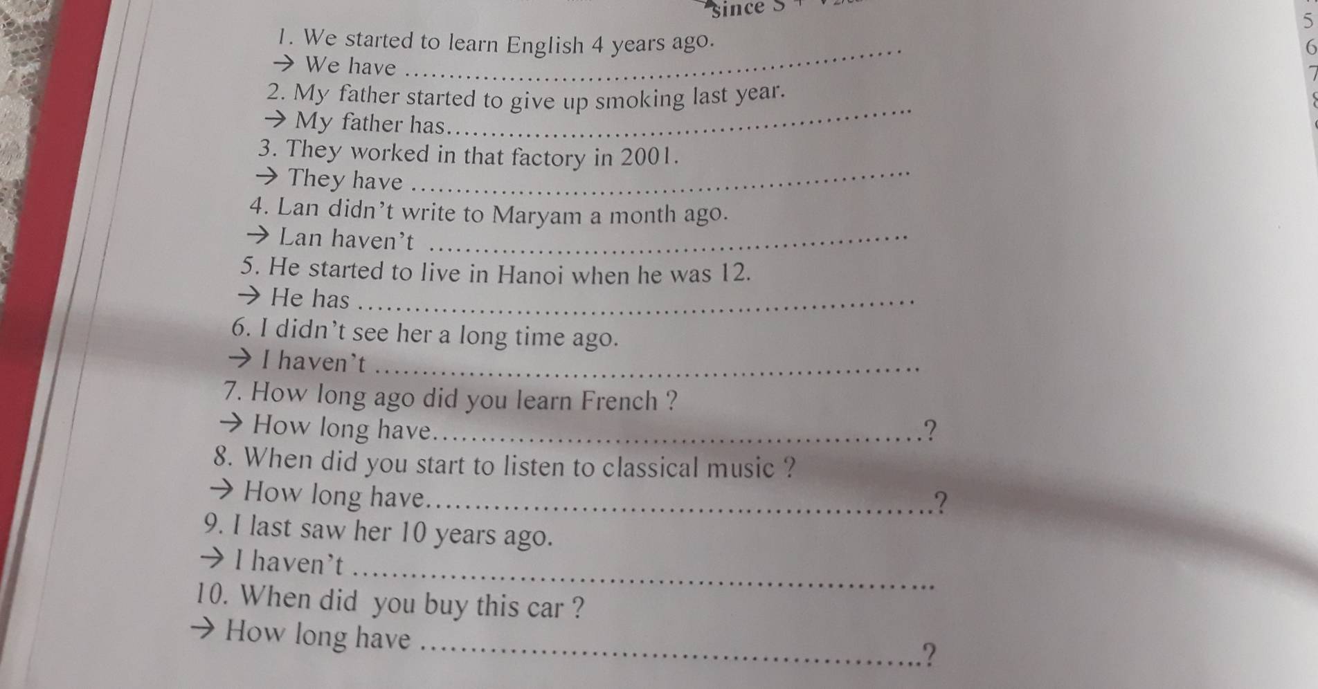 since S 
5 
1. We started to learn English 4 years ago. 6 
We have 
_ 
2. My father started to give up smoking last year. 
→ My father has 
_ 
_ 
3. They worked in that factory in 2001. 
→ They have 
4. Lan didn’t write to Maryam a month ago. 
→ Lan haven't_ 
5. He started to live in Hanoi when he was 12. 
→ He has_ 
6. I didn’t see her a long time ago. 
→ I haven't_ 
7. How long ago did you learn French ? 
→ How long have._ 
? 
8. When did you start to listen to classical music ? 
→ How long have._ .? 
9. I last saw her 10 years ago. 
_ 
→ I haven't 
10. When did you buy this car ? 
How long have 
_?