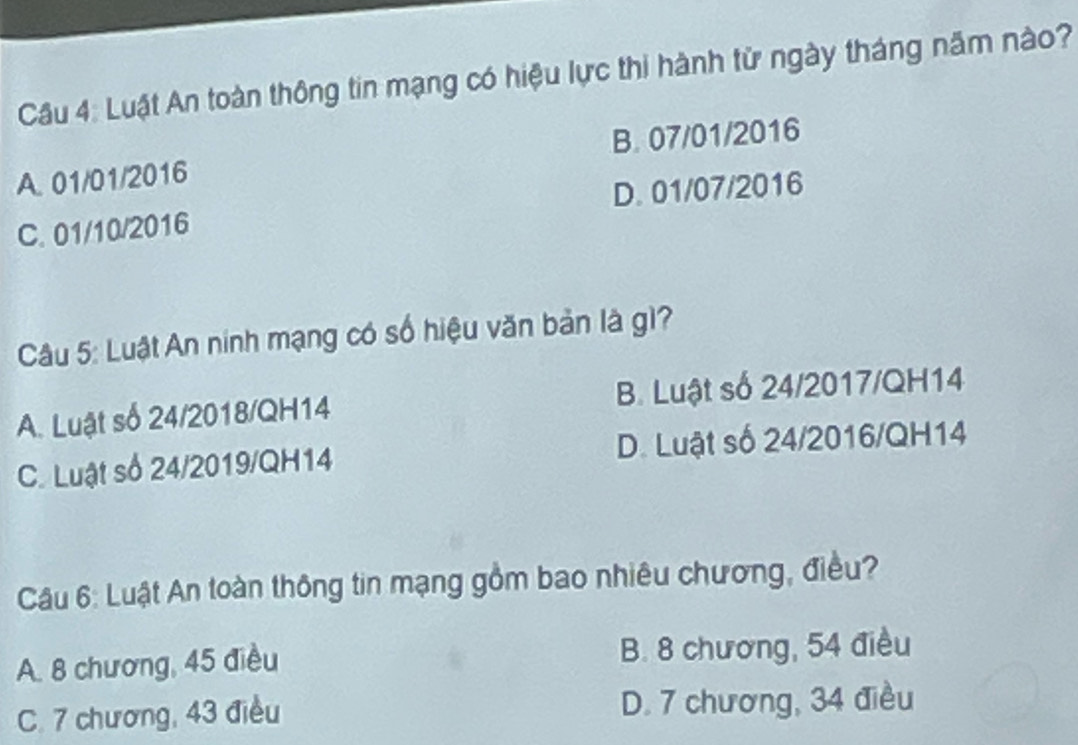 Luật An toàn thông tin mạng có hiệu lực thi hành từ ngày tháng năm nào?
A. 01/01/2016 B. 07/01/2016
C. 01/10/2016 D. 01/07/2016
Câu 5: Luật An ninh mạng có số hiệu văn bản là g1?
A. Luật số 24/2018/QH14 B. Luật số 24/2017/QH14
C. Luật số 24/2019/QH14 D. Luật số 24/2016/QH14
Câu 6: Luật An toàn thông tin mạng gồm bao nhiêu chương, điều?
A. 8 chương, 45 điều B. 8 chương, 54 điều
C. 7 chương, 43 điều D. 7 chương, 34 điều