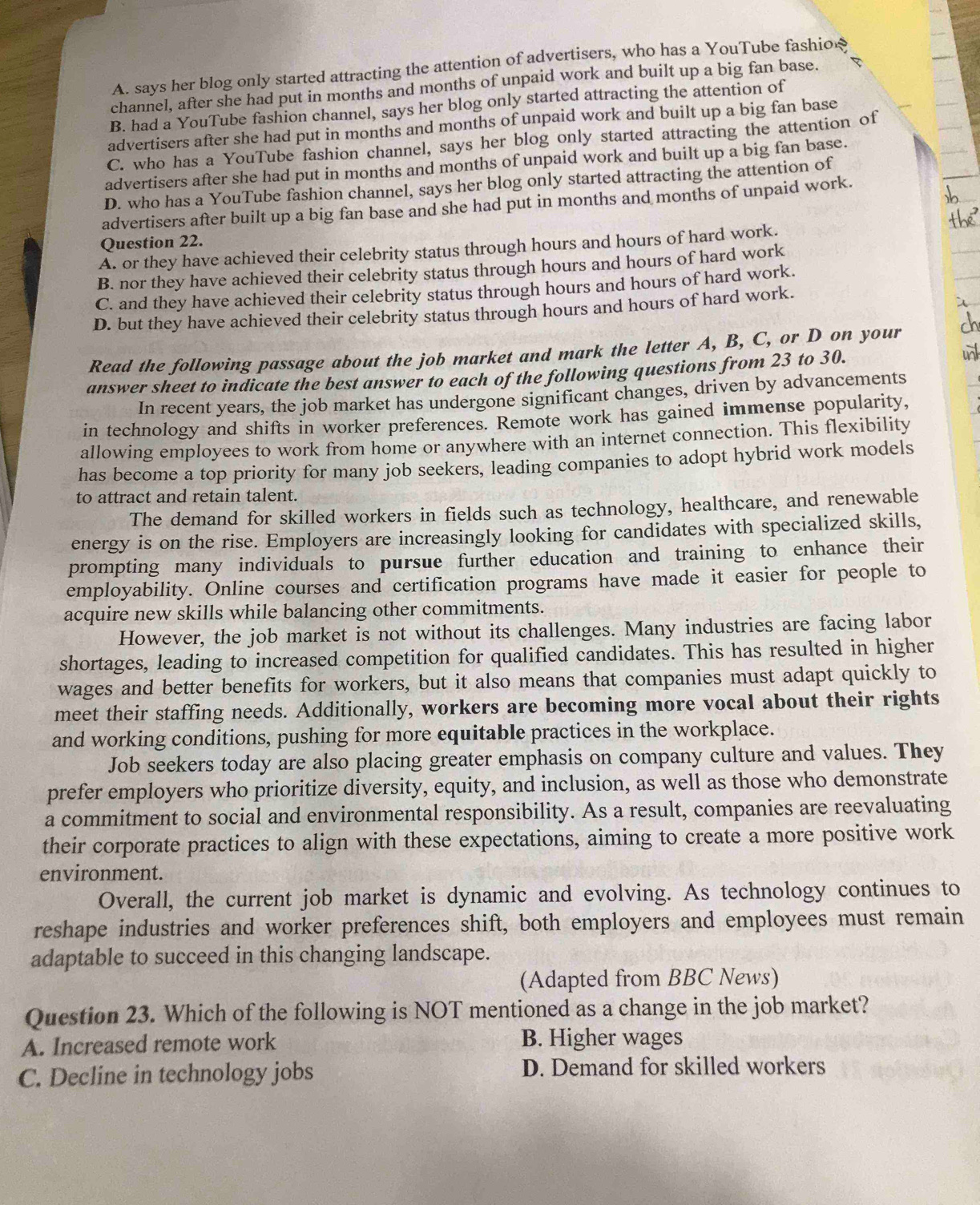 A. says her blog only started attracting the attention of advertisers, who has a YouTube fashio₹
channel, after she had put in months and months of unpaid work and built up a big fan base.
B. had a YouTube fashion channel, says her blog only started attracting the attention of
advertisers after she had put in months and months of unpaid work and built up a big fan base
C. who has a YouTube fashion channel, says her blog only started attracting the attention of
advertisers after she had put in months and months of unpaid work and built up a big fan base.
D. who has a YouTube fashion channel, says her blog only started attracting the attention of
advertisers after built up a big fan base and she had put in months and months of unpaid work.
Question 22.
A. or they have achieved their celebrity status through hours and hours of hard work.
B. nor they have achieved their celebrity status through hours and hours of hard work
C. and they have achieved their celebrity status through hours and hours of hard work.
D. but they have achieved their celebrity status through hours and hours of hard work.
Read the following passage about the job market and mark the letter A, B, C, or D on your
answer sheet to indicate the best answer to each of the following questions from 23 to 30.
In recent years, the job market has undergone significant changes, driven by advancements
in technology and shifts in worker preferences. Remote work has gained immense popularity,
allowing employees to work from home or anywhere with an internet connection. This flexibility
has become a top priority for many job seekers, leading companies to adopt hybrid work models
to attract and retain talent.
The demand for skilled workers in fields such as technology, healthcare, and renewable
energy is on the rise. Employers are increasingly looking for candidates with specialized skills,
prompting many individuals to pursue further education and training to enhance their
employability. Online courses and certification programs have made it easier for people to
acquire new skills while balancing other commitments.
However, the job market is not without its challenges. Many industries are facing labor
shortages, leading to increased competition for qualified candidates. This has resulted in higher
wages and better benefits for workers, but it also means that companies must adapt quickly to
meet their staffing needs. Additionally, workers are becoming more vocal about their rights
and working conditions, pushing for more equitable practices in the workplace.
Job seekers today are also placing greater emphasis on company culture and values. They
prefer employers who prioritize diversity, equity, and inclusion, as well as those who demonstrate
a commitment to social and environmental responsibility. As a result, companies are reevaluating
their corporate practices to align with these expectations, aiming to create a more positive work
environment.
Overall, the current job market is dynamic and evolving. As technology continues to
reshape industries and worker preferences shift, both employers and employees must remain
adaptable to succeed in this changing landscape.
(Adapted from BBC News)
Question 23. Which of the following is NOT mentioned as a change in the job market?
A. Increased remote work B. Higher wages
C. Decline in technology jobs D. Demand for skilled workers