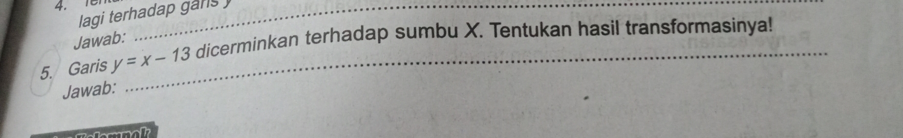 18 _ 
lagi terhadap gans 
Jawab: 
5. Garis y=x-13 _ dicerminkan terhadap sumbu X. Tentukan hasil transformasinya! 
Jawab: