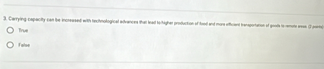 Carrying capacity can be increased with technological advances that lead to higher production of food and more efficient transportation of goods to remote areas. (2 points)
True
False