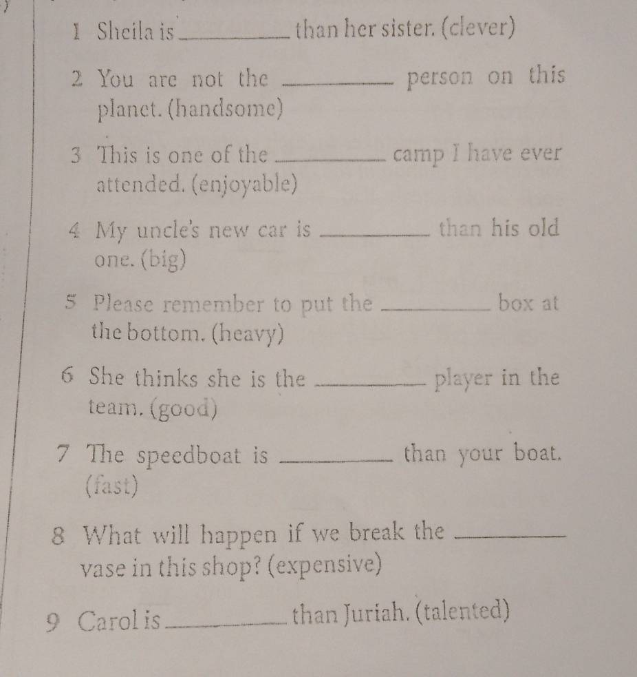 Sheila is_ than her sister. (clever) 
2 You are not the _person on this 
planet. (handsome) 
3 This is one of the _camp I have ever 
attended. (enjoyable) 
4 My uncle's new car is _than his old 
one. (big) 
5 Please remember to put the _box at 
the bottom. (heavy) 
6 She thinks she is the _player in the 
team. (good) 
7 The speedboat is _than your boat. 
(fast) 
8 What will happen if we break the_ 
vase in this shop? (expensive) 
9 Carol is_ than Juriah. (talented)