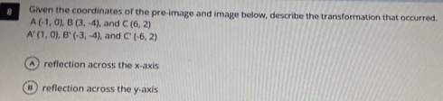 Given the coordinates of the pre-image and image below, describe the transformation that occurred.
A(-1,0), B(3,-4) , and C(6,2)
A'(1,0), B'(-3,-4), , and C'(-6,2)
A reflection across the x-axis
#) reflection across the y-axis
