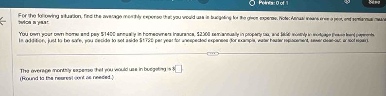 Save 
For the following situation, find the average monthly expense that you would use in budgeting for the given expense. Note: Annual means once a year, and semiannual mean 
twice a year. 
You own your own home and pay $1400 annually in homeowners insurance, $2300 semiannually in property tax, and $850 monthly in mortgage (house loan) payments. 
In addition, just to be safe, you decide to set aside $1720 per year for unexpected expenses (for example, water heater replacement, sewer clean-out, or roof repair). 
The average monthly expense that you would use in budgeting is $□. 
(Round to the nearest cent as needed.)