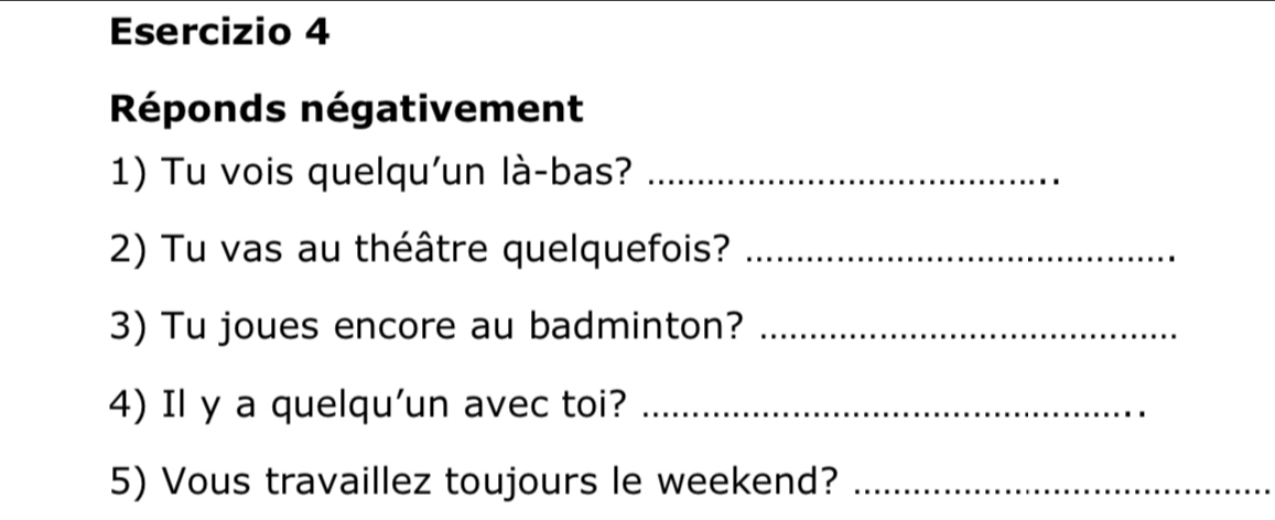 Réponds négativement 
1) Tu vois quelqu'un là-bas?_ 
2) Tu vas au théâtre quelquefois?_ 
3) Tu joues encore au badminton?_ 
4) Il y a quelqu'un avec toi?_ 
5) Vous travaillez toujours le weekend?_