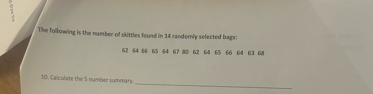 The following is the number of skittles found in 14 randomly selected bags:
62 64 66 65 64 67 80 62 64 65 66 64 63 68
_ 
10. Calculate the 5 number summary.