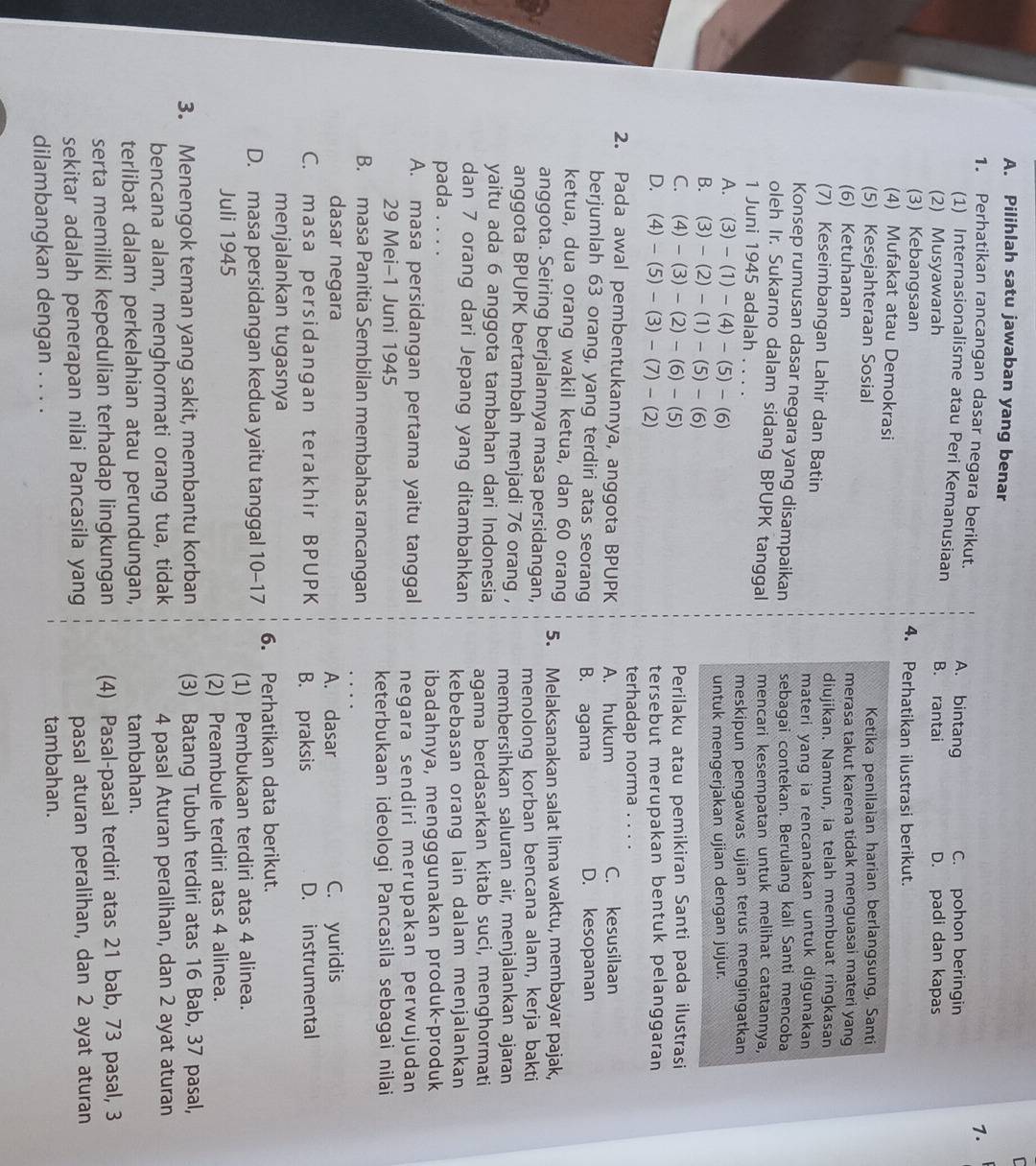 Pilihlah satu jawaban yang benar
7.
1. Perhatikan rancangan dasar negara berikut. A. bintang C. pohon beringin
(1) Internasionalisme atau Peri Kemanusiaan
(2) Musyawarah B. rantai D. padi dan kapas
(3) Kebangsaan 4. Perhatikan ilustrasi berikut.
(4) Mufakat atau Demokrasi
(5) Kesejahteraan Sosial Ketika penilaian harian berlangsung, Santi
(6) Ketuhanan merasa takut karena tidak menguasai materi yang
(7) Keseimbangan Lahir dan Batin diujikan. Namun, ia telah membuat ringkasan
materi yang ia rencanakan untuk digunakan
Konsep rumusan dasar negara yang disampaikan sebagai contekan. Berulang kali Santi mencoba
oleh Ir. Sukarno dalam sidang BPUPK tanggal mencari kesempatan untuk melihat catatannya,
1 Juni 1945 adalah . . . .
A.  7 (3)-(1)-(4)-(5)-(6) meskipun pengawas ujian terus mengingatkan
B. (3)-(2)-(1)-(5)-(6) untuk mengerjakan ujian dengan jujur.
C. (4)-(3)-(2)-(6)-(5) Perilaku atau pemikiran Santi pada ilustrasi
D. (4)-(5)-(3)-(7)-(2) tersebut merupakan bentuk pelanggaran
terhadap norma . . . .
2. Pada awal pembentukannya, anggota BPUPK A. hukum C. kesusilaan
berjumlah 63 orang, yang terdiri atas seorang B. agama D. kesopanan
ketua, dua orang wakil ketua, dan 60 orang 5. Melaksanakan salat lima waktu, membayar pajak,
anggota. Seiring berjalannya masa persidangan, menolong korban bencana alam, kerja bakti
anggota BPUPK bertambah menjadi 76 orang , membersihkan saluran air, menjalankan ajaran
yaitu ada 6 anggota tambahan dari Indonesia agama berdasarkan kitab suci, menghormati
dan 7 orang dari Jepang yang ditambahkan kebebasan orang lain dalam menjalankan
pada . . . .
ibadahnya, mengggunakan produk-produk
A. masa persidangan pertama yaitu tanggal negara sendiri merupakan perwujudan
29 Mei-1 Juni 1945
keterbukaan ideologi Pancasila sebagai nilai
B. masa Panitia Sembilan membahas rancangan
dasar negara A. dasar C. yuridis
C. masa persidangan terakhir BPUPK B. praksis D. instrumental
menjalankan tugasnya
D. masa persidangan kedua yaitu tanggal 10-17 6. Perhatikan data berikut.
Juli 1945 (1) Pembukaan terdiri atas 4 alinea.
(2) Preambule terdiri atas 4 alinea.
3. Menengok teman yang sakit, membantu korban (3) Batang Tubuh terdiri atas 16 Bab, 37 pasal,
bencana alam, menghormati orang tua, tidak 4 pasal Aturan peralihan, dan 2 ayat aturan
terlibat dalam perkelahian atau perundungan, tambahan.
serta memiliki kepedulian terhadap lingkungan (4) Pasal-pasal terdiri atas 21 bab, 73 pasal, 3
sekitar adalah penerapan nilai Pancasila yang pasal aturan peralihan, dan 2 ayat aturan
dilambangkan dengan . . . . tambahan.