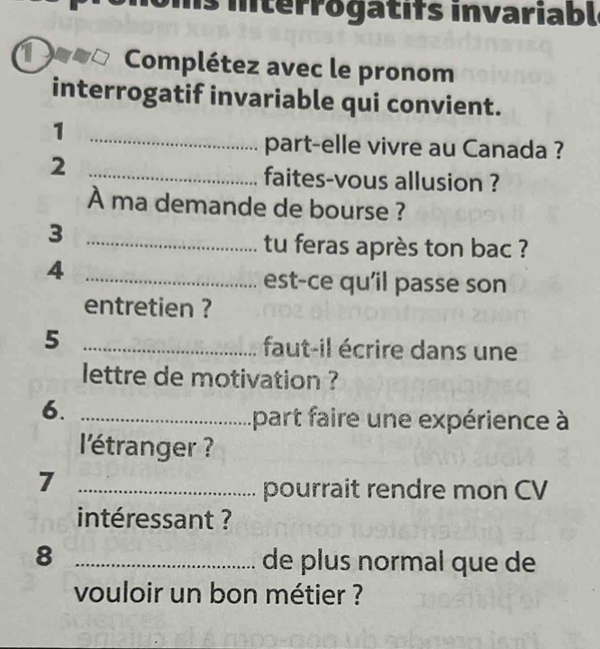 iterrogatifs invariabl 
a Complétez avec le pronom 
interrogatif invariable qui convient. 
1 
_part-elle vivre au Canada ? 
_2 
faites-vous allusion ? 
À ma demande de bourse ? 
_3 
tu feras après ton bac ? 
_4 
est-ce qu'il passe son 
entretien ? 
_5 
faut-il écrire dans une 
lettre de motivation ? 
6._ 
part faire une expérience à 
l'étranger ? 
_7 
pourrait rendre mon CV 
intéressant ? 
_8 
de plus normal que de 
vouloir un bon métier ?