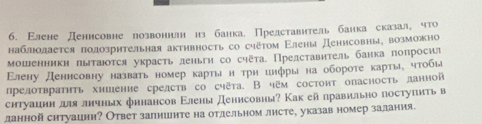 б. Εлене денисовне лозвонили из банка. Представитель банка сказал, что 
наблюодается подозрительная активность со счётом Εлены денисовны, возможно 
мошенники πытаются украсть деньги со счёта. Представитель банка попросил 
Εлену денисовну назвать номер карты и три цифры на обороте карты, чтобыι 
предотвратηть хишение срелств со счёта. В чем состоит опасность ланной 
ситуации дляличньх финансов Εлены Денисовны? Как ей правильно поступиτь в 
данной ситуации? Ответ залишите на отдельном листе, указав номер задания.