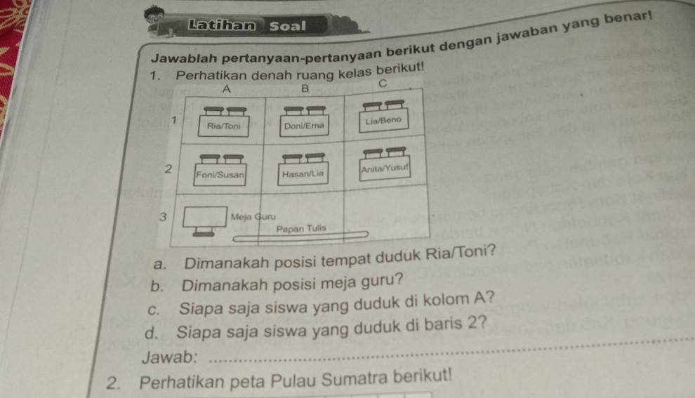 Latihan Soal 
Jawablah pertanyaan-pertanyaan berikut dengan jawaban yang benar! 
1. Perhatikan denah ruang kelas berikut! 
a. Dimanakah posisi tempat duduk R/Toni? 
b. Dimanakah posisi meja guru? 
c. Siapa saja siswa yang duduk di kolom A? 
d. Siapa saja siswa yang duduk di baris 2? 
Jawab: 
_ 
2. Perhatikan peta Pulau Sumatra berikut!