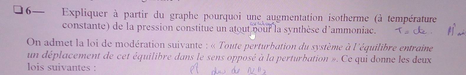 6—₹ Expliquer à partir du graphe pourquoi une augmentation isotherme (à température 
constante) de la pression constitue un atout pour la synthèse d’ammoniac. 
On admet la loi de modération suivante : « Toute perturbation du système à l'équilibre entraine 
un déplacement de cet équilibre dans le sens opposé à la perturbation ». Ce qui donne les deux 
lois suivantes :