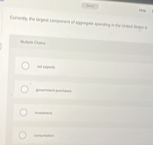 Heip
Currently, the largest component of aggregate spending in the United States is
Mullipie Choice
net exports
government purchases.
investment.
consumption.