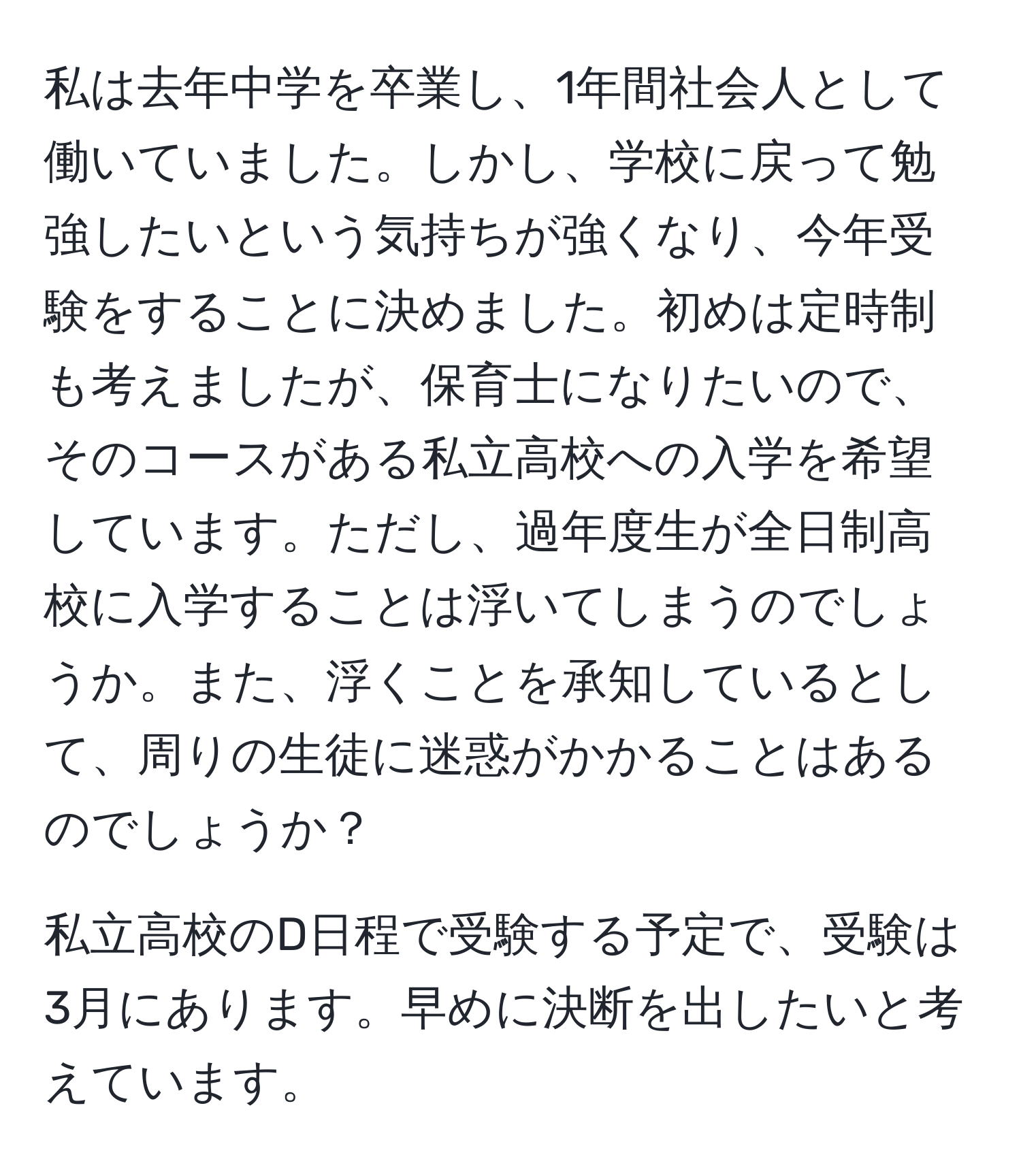 私は去年中学を卒業し、1年間社会人として働いていました。しかし、学校に戻って勉強したいという気持ちが強くなり、今年受験をすることに決めました。初めは定時制も考えましたが、保育士になりたいので、そのコースがある私立高校への入学を希望しています。ただし、過年度生が全日制高校に入学することは浮いてしまうのでしょうか。また、浮くことを承知しているとして、周りの生徒に迷惑がかかることはあるのでしょうか？

私立高校のD日程で受験する予定で、受験は3月にあります。早めに決断を出したいと考えています。