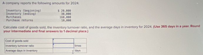 A company reports the following amounts for 2024 : 
Inventory (beginning) $ 20,000
Inventory (ending) 30,000
Purchase returns Purchases
160,000
10,000
Calculate cost of goods sold, the inventory turnover ratio, and the average days in inventory for 2024. (Use 365 days in a year. Round 
your intermediate and final answers to 1 decimal place.)