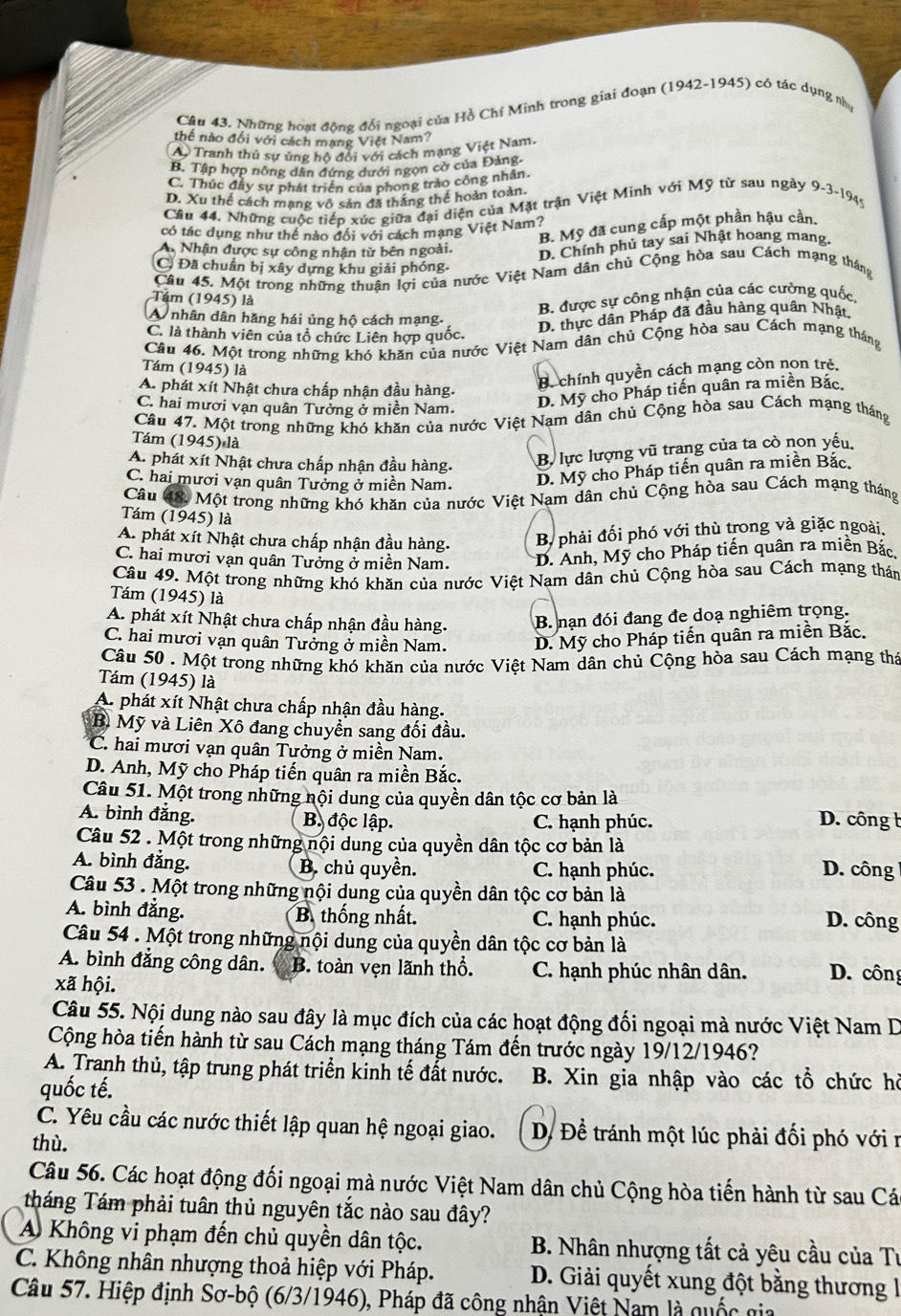 Những hoạt động đổi ngoại của Hồ Chí Minh trong giai đoạn (1942-1945) có tác dụng nhạ
thể nào đối với cách mạng Việt Nam?
A Tranh thủ sự ủng hộ đổi với cách mạng Việt Nam.
B. Tập hợp nông dân đứng dưới ngọn cờ của Đảng.
C. Thúc đầy sự phát triển của phong trào công nhân.
D. Xu thế cách mạng vô sản đã thắng thế hoàn toàn,
Cầu 44. Những cuộc tiếp xúc giữa đại diện của Mặt trận Việt Minh với Mỹ từ sau ngày 9-3-1945
B. Mỹ đã cung cấp một phần hậu cần.
có tác dụng như thể nào đổi với cách mạng Việt Nam?
A. Nhận được sự công nhận từ bên ngoài. D. Chính phủ tay sai Nhật hoang mang.
C. Đã chuẩn bị xây dựng khu giải phóng.
Câu 45. Một trong những thuận lợi của nước Việt Nam dân chủ Cộng hòa sau Cách mạng tháng
Tâm (1945) là
B. được sự công nhận của các cường quốc,
A nhân dân hăng hái ủng hộ cách mạng.
C. là thành viên của tổ chức Liên hợp quốc.
D. thực dân Pháp đã đầu hàng quân Nhật.
Câu 46. Một trong những khó khăn của nước Việt Nam dân chủ Cộng hòa sau Cách mạng tháng
Tám (1945) là
A. phát xít Nhật chưa chấp nhận đầu hàng.
B. chính quyền cách mạng còn non trẻ.
C. hai mươi vạn quân Tưởng ở miền Nam.
D. Mỹ cho Pháp tiến quân ra miền Bắc.
Câu 47. Một trong những khó khăn của nước Việt Nam dân chủ Cộng hòa sau Cách mạng tháng
Tám (1945) là
A. phát xít Nhật chưa chấp nhận đầu hàng.
B. lực lượng vũ trang của ta cò non yếu
C. hai mươi vạn quân Tưởng ở miền Nam.
D. Mỹ cho Pháp tiến quân ra miền Bắc.
Câu 48. Một trong những khó khăn của nước Việt Nạm dân chủ Cộng hòa sau Cách mạng tháng
Tám (1945) là
A. phát xít Nhật chưa chấp nhận đầu hàng. B, phải đối phó với thù trong và giặc ngoài.
C. hai mươi vạn quân Tưởng ở miền Nam. D. Anh, Mỹ cho Pháp tiến quân ra miền Bắc
Câu 49. Một trong những khó khăn của nước Việt Nam dân chủ Cộng hòa sau Cách mạng thán
Tám (1945) là
A. phát xít Nhật chưa chấp nhận đầu hàng. B. nạn đói đang đe doạ nghiêm trọng.
C. hai mươi vạn quân Tưởng ở miền Nam. D. Mỹ cho Pháp tiến quân ra miền Bắc.
Câu 50 . Một trong những khó khăn của nước Việt Nam dân chủ Cộng hòa sau Cách mạng thá
Tám (1945) là
A. phát xít Nhật chưa chấp nhận đầu hàng.
B Mỹ và Liên Xô đang chuyển sang đối đầu.
C. hai mươi vạn quân Tưởng ở miền Nam.
D. Anh, Mỹ cho Pháp tiến quân ra miền Bắc.
Câu 51. Một trong những nội dung của quyền dân tộc cơ bản là
A. bình đẳng. B độc lập. C. hạnh phúc.  D. công b
Câu 52 . Một trong những nội dung của quyền dân tộc cơ bản là
A. bình đẳng. B. chủ quyền. C. hạnh phúc.  D. công 
Câu 53 . Một trong những nội dung của quyền dân tộc cơ bản là
A. bình đẳng. B. thống nhất. C. hạnh phúc. D. công
Câu 54 . Một trong những nội dung của quyền dân tộc cơ bản là
A. bình đẳng công dân. B. toàn vẹn lãnh thổ. C. hạnh phúc nhân dân. D. công
xã hội.
Câu 55. Nội dung nào sau đây là mục đích của các hoạt động đối ngoại mà nước Việt Nam D
Cộng hòa tiến hành từ sau Cách mạng tháng Tám đến trước ngày 19/12/1946?
A. Tranh thủ, tập trung phát triển kinh tế đất nước. B. Xin gia nhập vào các tổ chức hồ
quốc tế.
C. Yêu cầu các nước thiết lập quan hệ ngoại giao.  D Để tránh một lúc phải đối phó với n
thù.
Câu 56. Các hoạt động đối ngoại mà nước Việt Nam dân chủ Cộng hòa tiến hành từ sau Cá
tháng Tám phải tuân thủ nguyên tắc nào sau đây?
A Không vi phạm đến chủ quyền dân tộc. B. Nhân nhượng tất cả yêu cầu của Tư
C. Không nhân nhượng thoả hiệp với Pháp.  D. Giải quyết xung đột bằng thương 
Câu 57. Hiệp định Sơ-bộ (6/3/1946), Pháp đã công nhận Việt Nam là quốc gia