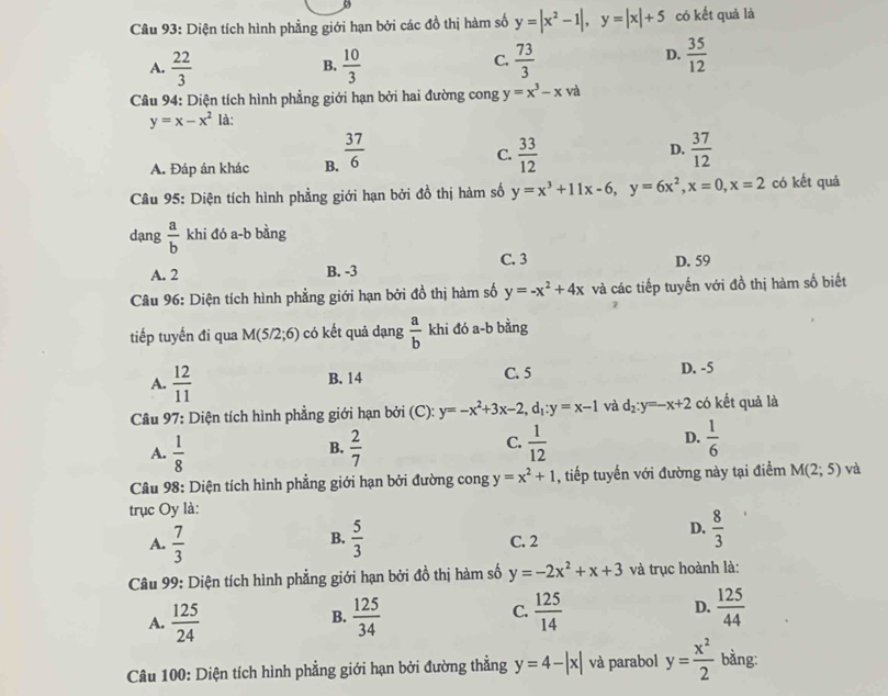 Diện tích hình phẳng giới hạn bởi các đồ thị hàm số y=|x^2-1|,y=|x|+5 có kết quả là
A.  22/3   10/3   73/3 
B.
C.
D.  35/12 
* Câu 94: Diện tích hình phẳng giới hạn bởi hai đường cong y=x^3-xva
y=x-x^2 là:
A. Đáp án khác B.  37/6 
D.
C.  33/12   37/12 
Câu 95: Diện tích hình phẳng giới hạn bởi đồ thị hàm số y=x^3+11x-6,y=6x^2,x=0,x=2 có kết quả
dạng  a/b  khi đó a-b bằng
A. 2 B. -3 C. 3 D. 59
Câu 96: Diện tích hình phẳng giới hạn bởi đồ thị hàm số y=-x^2+4x và các tiếp tuyến với đồ thị hàm số biết
tiếp tuyến đi qua M(5/2;6) có kết quả dạng  a/b  khi đó a-b bằng
A.  12/11  B. 14 C. 5 D. -5
Câu 97: Diện tích hình phẳng giới hạn bởi (C): y=-x^2+3x-2,d_1:y=x-1 và d_2:y=-x+2 có kết quả là
D.
A.  1/8   2/7   1/12   1/6 
B.
C.
Câu 98: Diện tích hình phẳng giới hạn bởi đường cong y=x^2+1 , tiếp tuyến với đường này tại điểm M(2;5) và
trục Oy là:
B.
D.  8/3 
A.  7/3   5/3  C. 2
Câu 99: Diện tích hình phẳng giới hạn bởi đồ thị hàm số y=-2x^2+x+3 và trục hoành là:
A.  125/24   125/34  C.  125/14  D.  125/44 
B.
Câu 100: Diện tích hình phẳng giới hạn bởi đường thẳng y=4-|x| và parabol y= x^2/2  bằng: