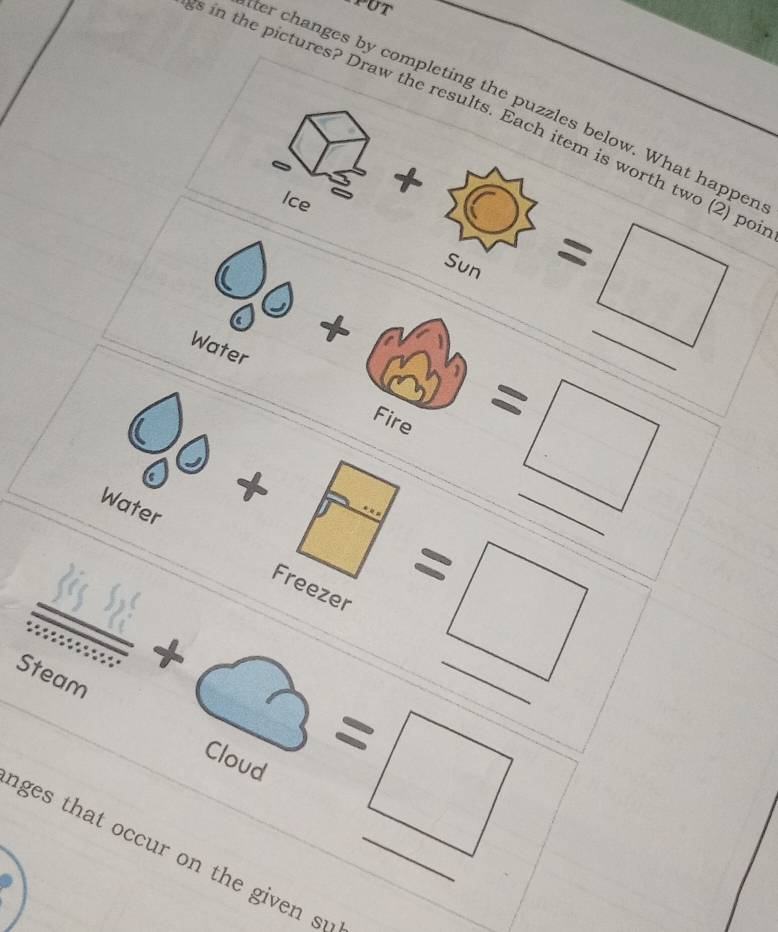 ter changes by completing the puzzles below. What happer 
s in the pictures? Draw the results. Each item is worth two (2) po 
Ice 
Sun 
_  + 
Water 
=□ _ 
Fire
d=_ 
□  □ /□   _ =□ _ 
Water
7 =□ _ 
Freezer 
·s ·s 
Steam 
_ sqrt() +bigcirc =□ __ 
ages that occur on the given su_