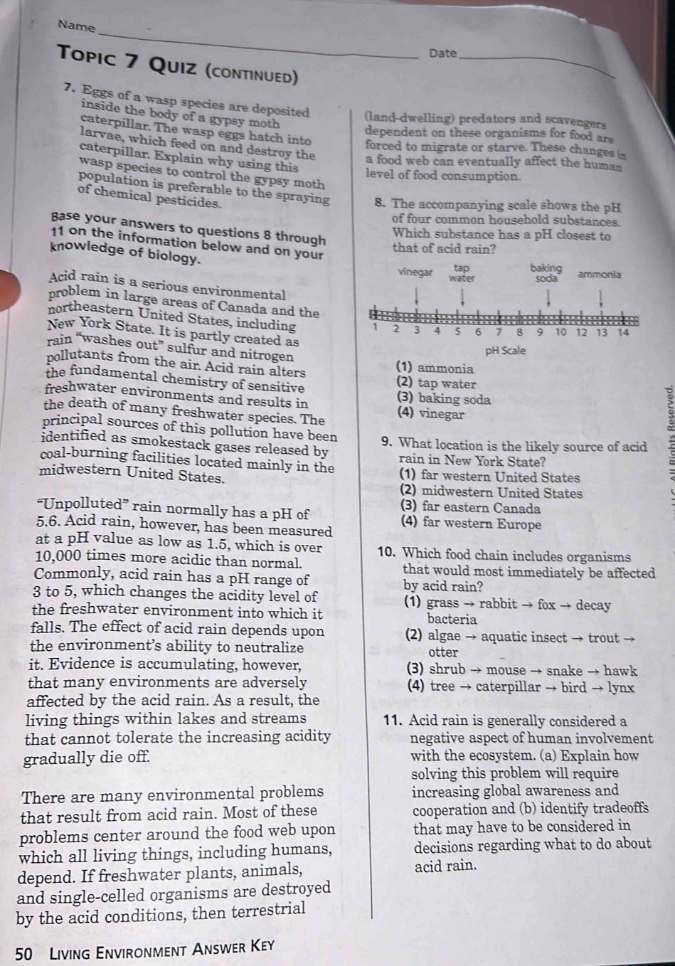 Name
Date_
Topic 7 Quiz (continued)
7. Eggs of a wasp species are deposited (land-dwelling) predators and scavengers
inside the body of a gypsy moth
dependent on these organisms for food ar
caterpillar. The wasp eggs hatch into forced to migrate or starve. These changes in
larvae, which feed on and destroy the a food web can eventually affect the human
caterpillar. Explain why using this level of food consumption.
wasp species to control the gypsy moth
population is preferable to the spraying 8. The accompanying scale shows the pH
of chemical pesticides.
of four common household substances.
Base your answers to questions 8 through
Which substance has a pH closest to
11 on the information below and on your
that of acid rain?
knowledge of biology. vinegar water baking ammonia
tap
soda
Acid rain is a serious environmental
problem in large areas of Canada and the
northeastern United States, including
New York State. It is partly created as
rain “washes out” sulfur and nitrogen
pH Scale
pollutants from the air. Acid rain alters (1) ammonia
the fundamental chemistry of sensitive (2) tap water
freshwater environments and results in (3) baking soda
the death of many freshwater species. The (4) vinegar
principal sources of this pollution have been
identified as smokestack gases released by 9. What location is the likely source of acid
coal-burning facilities located mainly in the
rain in New York State?
midwestern United States. (1) far western United States
(2) midwestern United States
“Unpolluted” rain normally has a pH of
(3) far eastern Canada
5.6. Acid rain, however, has been measured (4) far western Europe
at a pH value as low as 1.5, which is over 10. Which food chain includes organisms
10,000 times more acidic than normal. that would most immediately be affected
Commonly, acid rain has a pH range of by acid rain?
3 to 5, which changes the acidity level of (1) grass → rabbit → fox → decay
the freshwater environment into which it bacteria
falls. The effect of acid rain depends upon (2) algae → aquatic insect → trout →
the environment’s ability to neutralize
otter
it. Evidence is accumulating, however, (3) shrub → mouse → snake → hawk
that many environments are adversely (4) tree → caterpillar → bird → lynx
affected by the acid rain. As a result, the
living things within lakes and streams 11. Acid rain is generally considered a
that cannot tolerate the increasing acidity negative aspect of human involvement
gradually die off. with the ecosystem. (a) Explain how
solving this problem will require
There are many environmental problems increasing global awareness and
that result from acid rain. Most of these cooperation and (b) identify tradeoffs
problems center around the food web upon that may have to be considered in
which all living things, including humans, decisions regarding what to do about
depend. If freshwater plants, animals, acid rain.
and single-celled organisms are destroyed
by the acid conditions, then terrestrial
50 Living Environment Answer Key