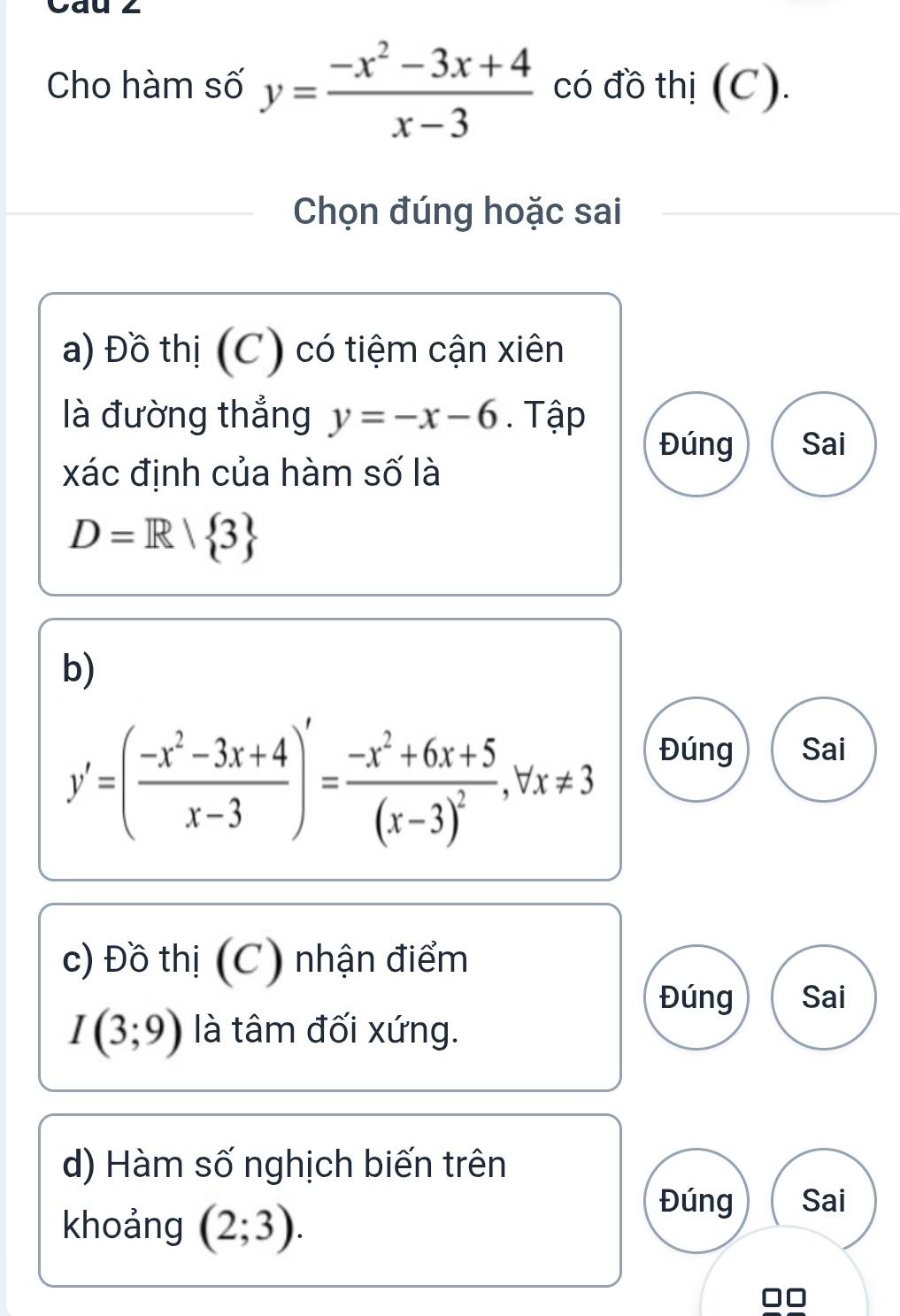 va
Cho hàm số y= (-x^2-3x+4)/x-3  có đồ thị (C).
Chọn đúng hoặc sai
a) Đồ thị (C) có tiệm cận xiên
là đường thẳng y=-x-6. Tập
Đúng Sai
xác định của hàm số là
D=R/ 3
b)
y'=( (-x^2-3x+4)/x-3 )'=frac -x^2+6x+5(x-3)^2, forall x!= 3
Đúng Sai
c) Đồ thị (C) nhận điểm
Đúng Sai
I(3;9) là tâm đối xứng.
d) Hàm số nghịch biến trên
khoảng (2;3). 
Đúng Sai
□□