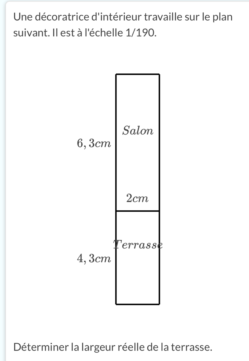 Une décoratrice d'intérieur travaille sur le plan 
suivant. Il est à l'échelle 1/190. 
Déterminer la largeur réelle de la terrasse.