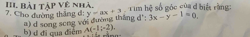 bài tập Vệ nhà.
7. Cho đường thắng d: y=ax+3 Tim hệ số góc của d biết rằng:
a) d song song với đường thăng d': 3x-y-1=0.
b) d đi qua điểm A(-1;-2).