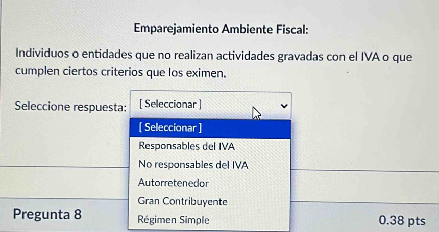 Emparejamiento Ambiente Fiscal:
Individuos o entidades que no realizan actividades gravadas con el IVA o que
cumplen ciertos criterios que los eximen.
Seleccione respuesta: [ Seleccionar ]
[ Seleccionar ]
Responsables del IVA
No responsables del IVA
Autorretenedor
Gran Contribuyente
Pregunta 8 Régimen Simple 0.38 pts