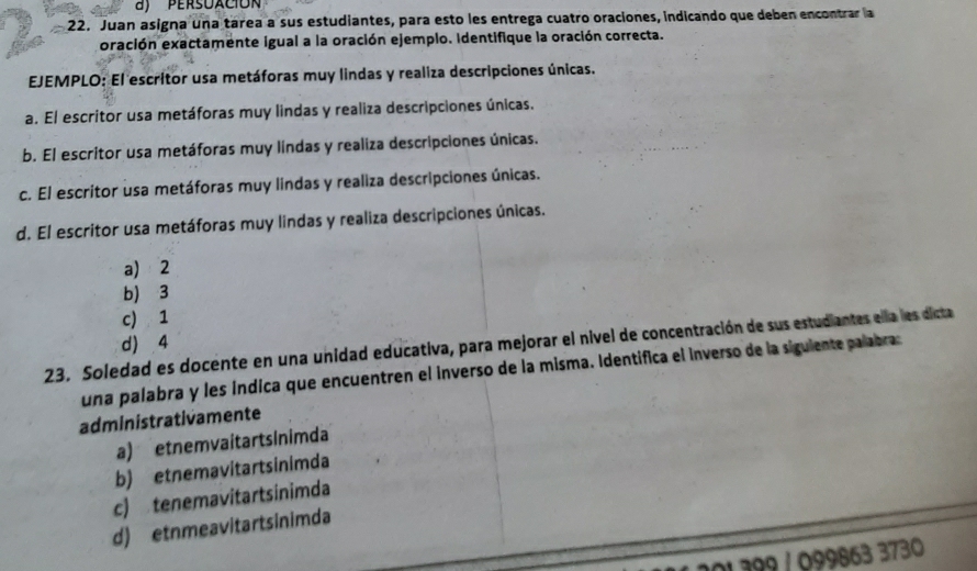 persuació
22. Juan asigna una tarea a sus estudiantes, para esto les entrega cuatro oraciones, indicando que deben encontrar la
oración exactamente igual a la oración ejemplo. Identifique la oración correcta.
EJEMPLO: El escritor usa metáforas muy lindas y realiza descripciones únicas.
a. El escritor usa metáforas muy lindas y realiza descripciones únicas.
b. El escritor usa metáforas muy lindas y realiza descripciones únicas.
c. El escritor usa metáforas muy lindas y realiza descripciones únicas.
d. El escritor usa metáforas muy lindas y realiza descripciones únicas.
a) 2
b) 3
c) 1
d) 4
23. Soledad es docente en una unidad educativa, para mejorar el nivel de concentración de sus estudiantes ella les dicta
una palabra y les índica que encuentren el inverso de la misma. Identifica el inverso de la siguiente palabra
administrativamente
a) etnemvaitartsinimda
b) etnemavitartsinimda
c) tenemavitartsinimda
d) etnmeavitartsinimda
399 / 099863 3730